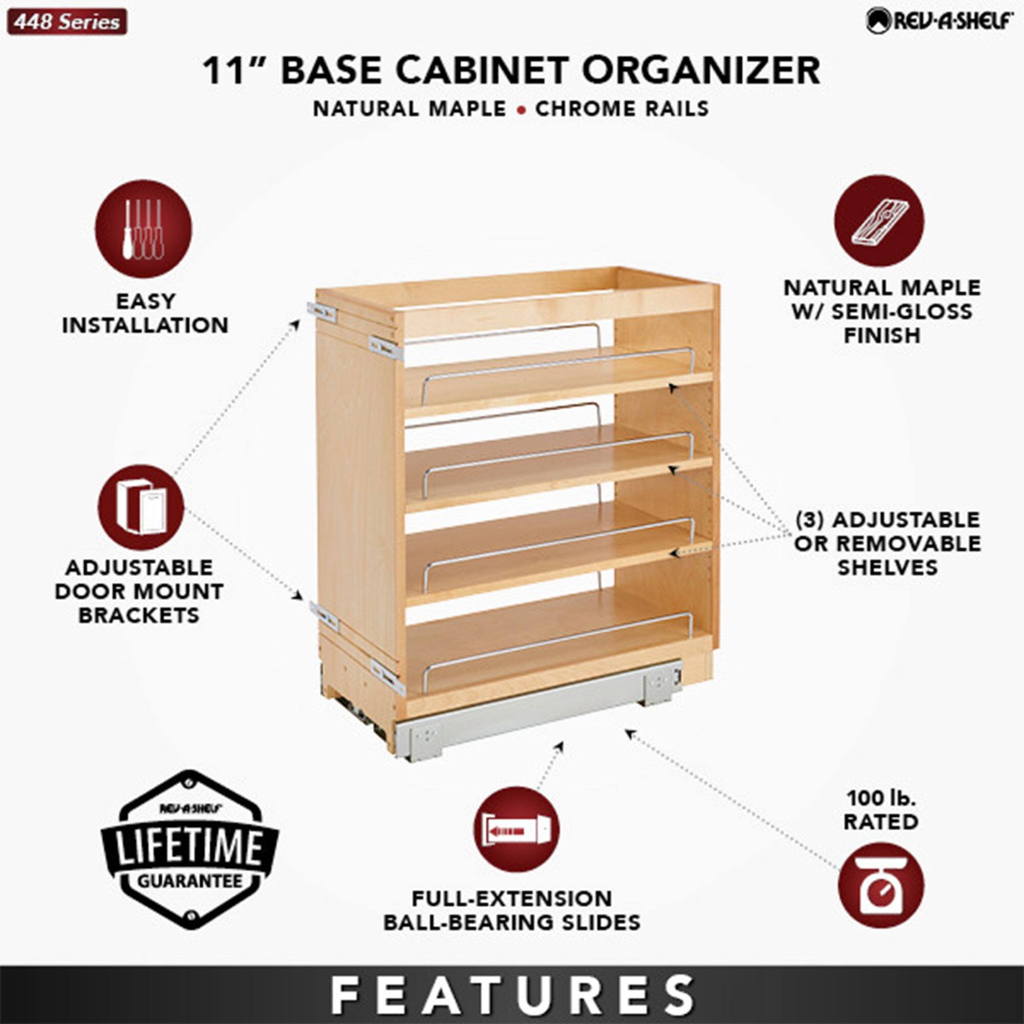 448 Series  
11" Base Cabinet Organizer  
Natural Maple • Chrome Rails  

Features:  
- Easy Installation  
- Adjustable Door Mount Brackets  
- Natural Maple w/ Semi-Gloss Finish  
- (3) Adjustable or Removable Shelves  
- Full-Extension Ball-Bearing Slides  
- 100 lb. Rated  
- Lifetime Guarantee  

REU-4SHELF