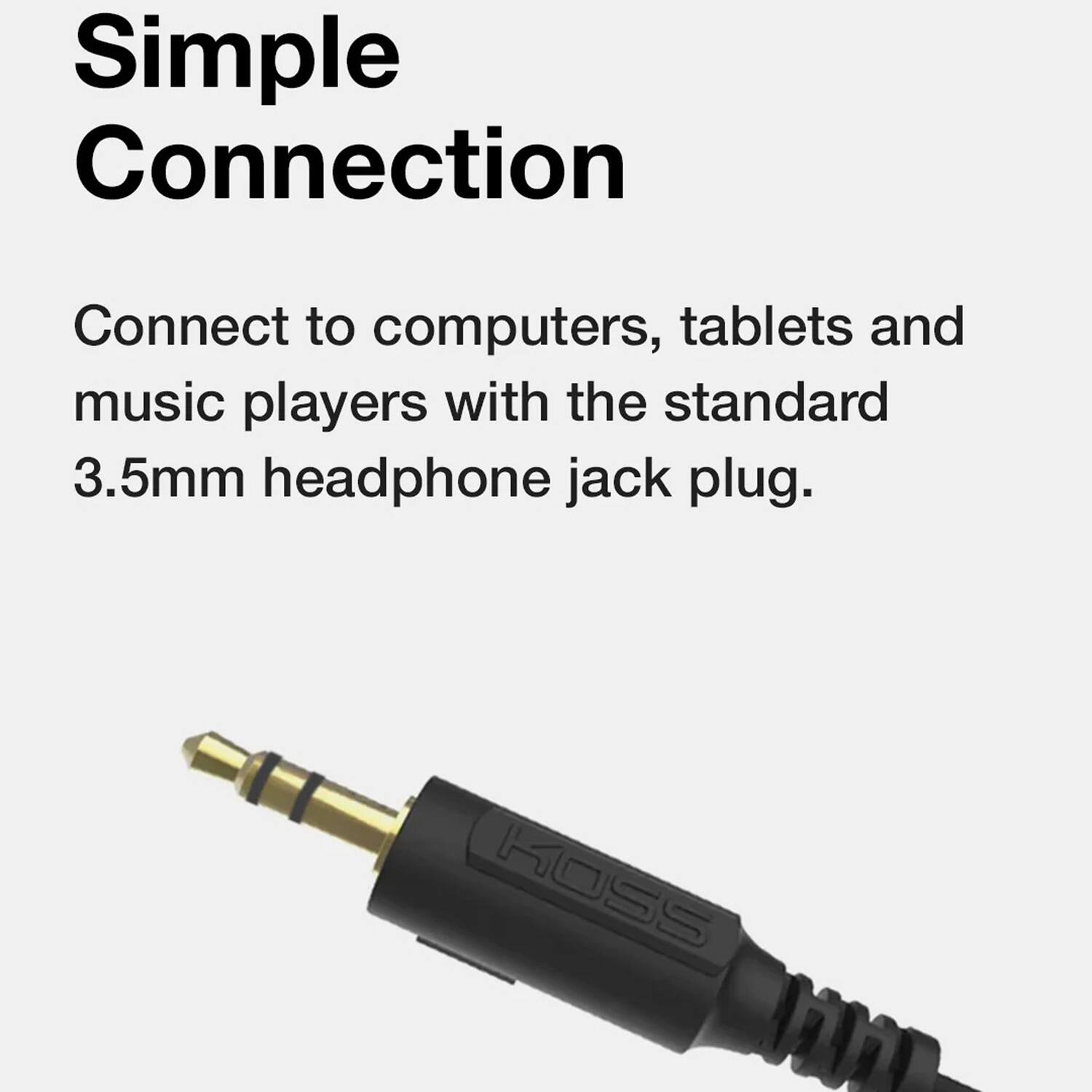 Simple Connection

Connect to computers, tablets and music players with the standard 3.5mm headphone jack plug.