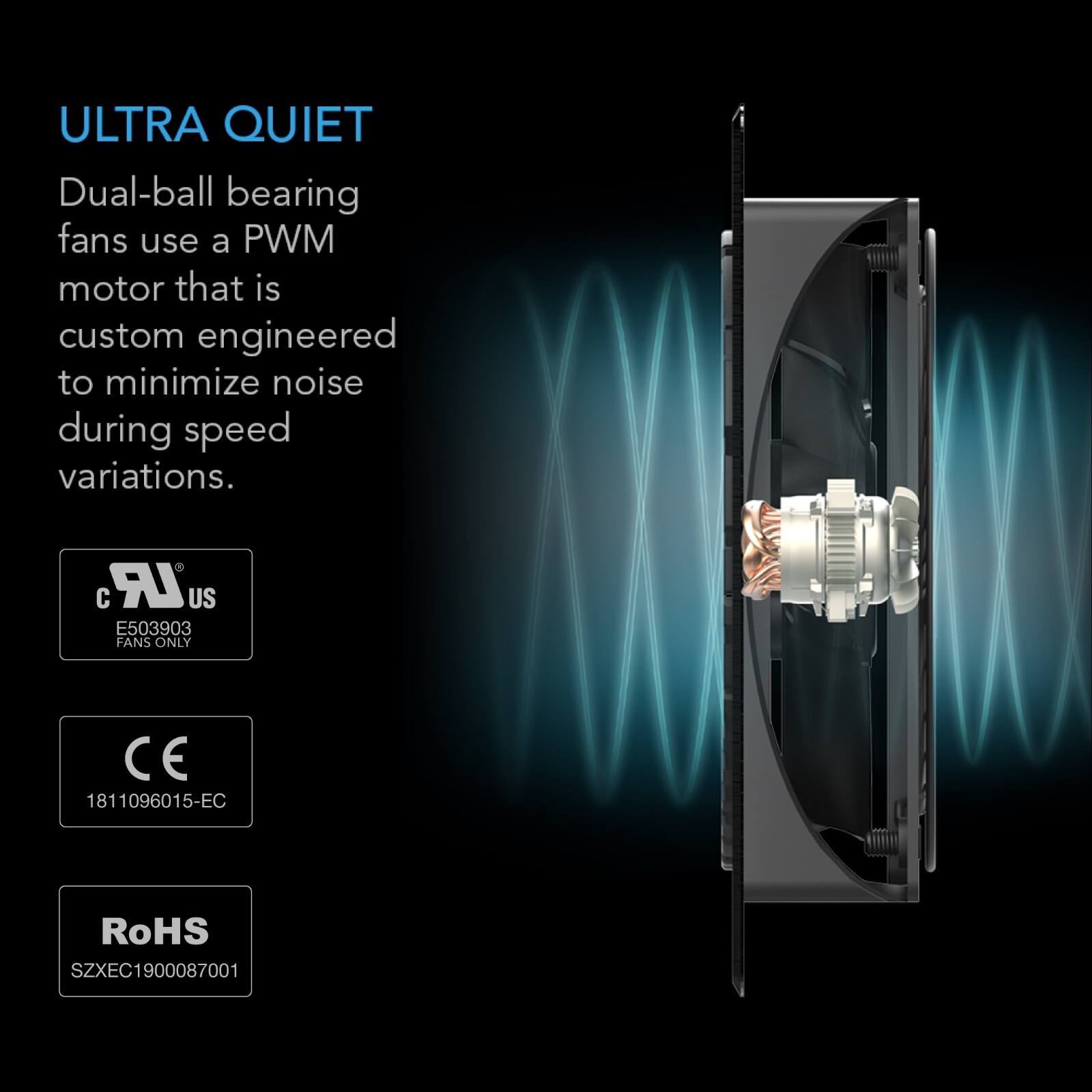 ULTRA QUIET  
Dual-ball bearing fans use a PWM motor that is custom engineered to minimize noise during speed variations.  

c US  
E503903 FANS ONLY  

CE  
1811096015-EC  

RoHS  
SZXEC1900087001