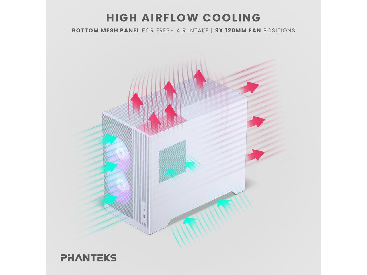 HIGH AIRFLOW COOLING  
BOTTOM MESH PANEL FOR FRESH AIR INTAKE | 9X 120MM FAN POSITIONS  

PHANTEKS