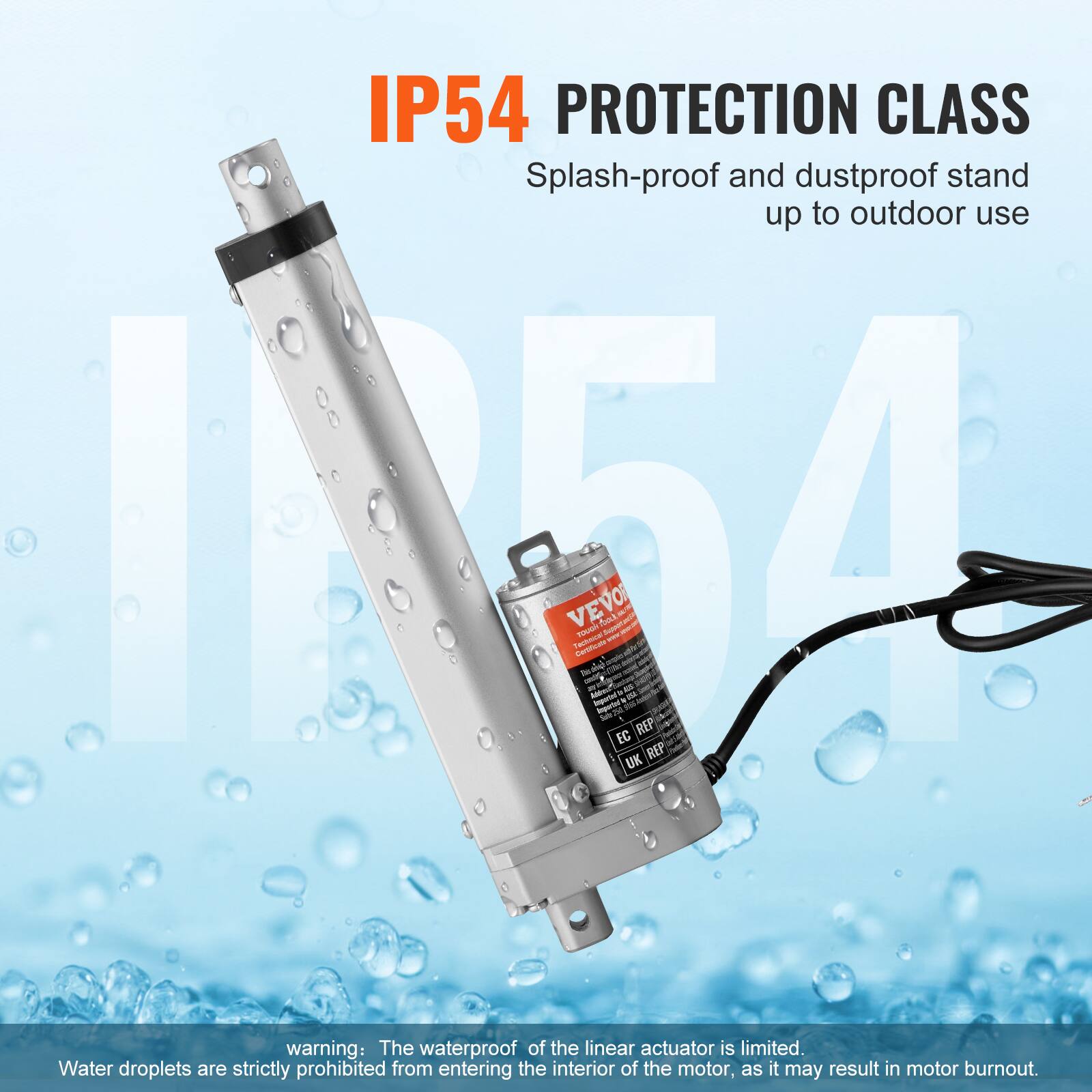 IP54 PROTECTION CLASS Splash-proof and dustproof stand up to outdoor use

warning: The waterproof of the linear actuator is limited. Water droplets are strictly prohibited from entering the interior of the motor, as it may result in motor burnout.