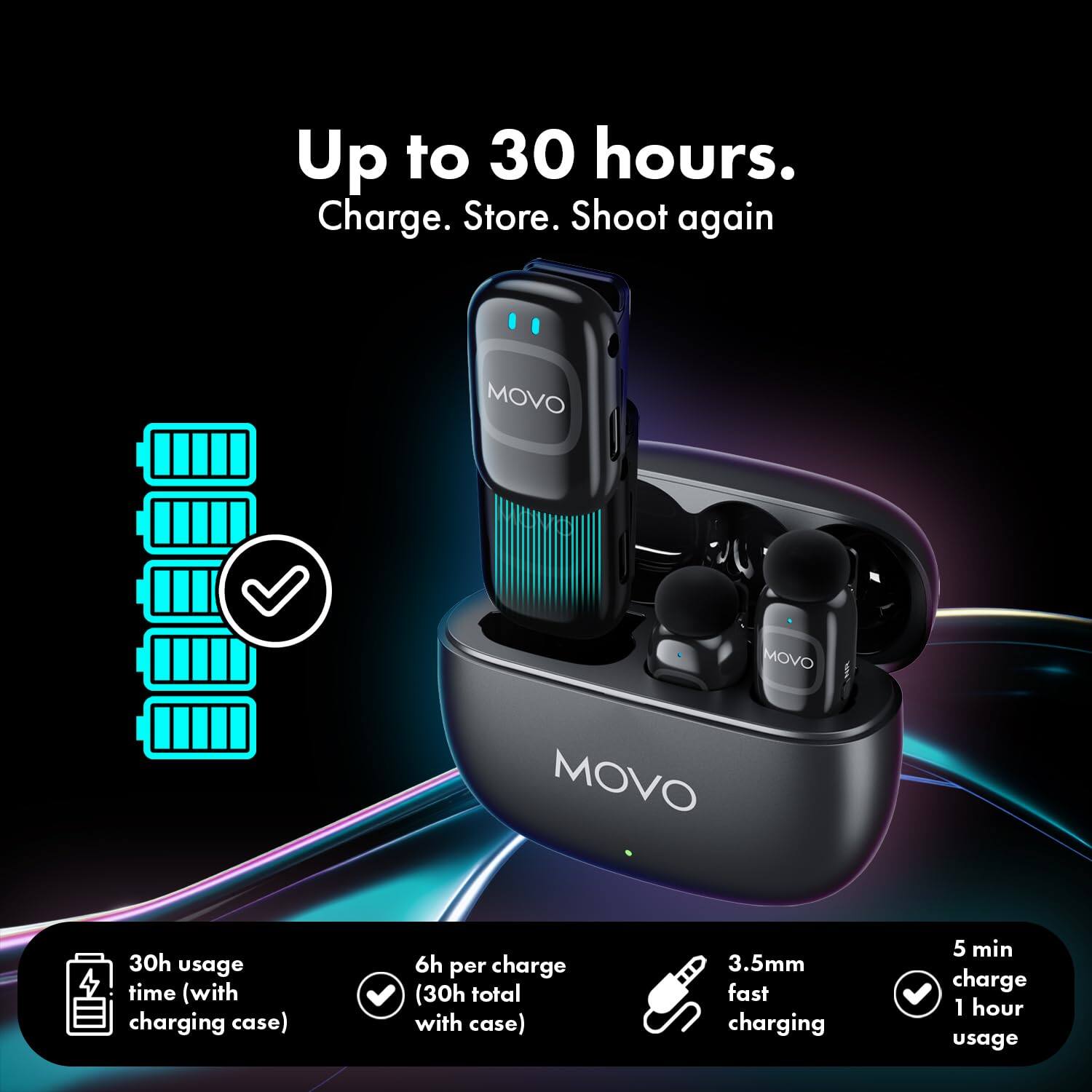 Up to 30 hours.  
Charge. Store. Shoot again  

MOVO  

30h usage time (with charging case)  
6h per charge (30h total with case)  
3.5mm fast charging  
5 min charge 1 hour usage