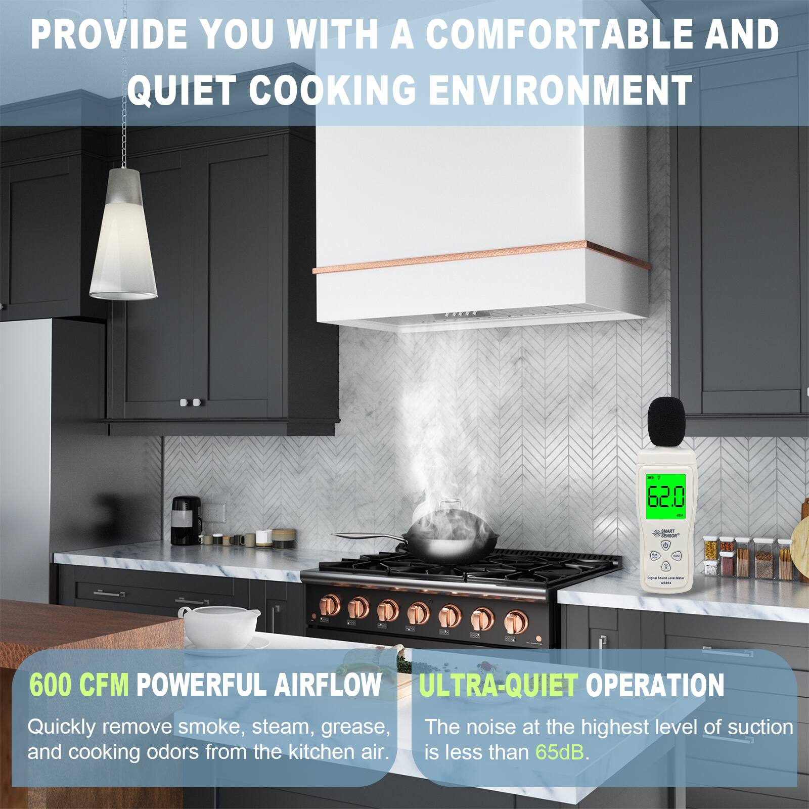 PROVIDE YOU WITH A COMFORTABLE AND QUIET COOKING ENVIRONMENT

600 CFM POWERFUL AIRFLOW
Quickly remove smoke, steam, grease, and cooking odors from the kitchen air.

ULTRA-QUIET OPERATION
The noise at the highest level of suction is less than 65dB.