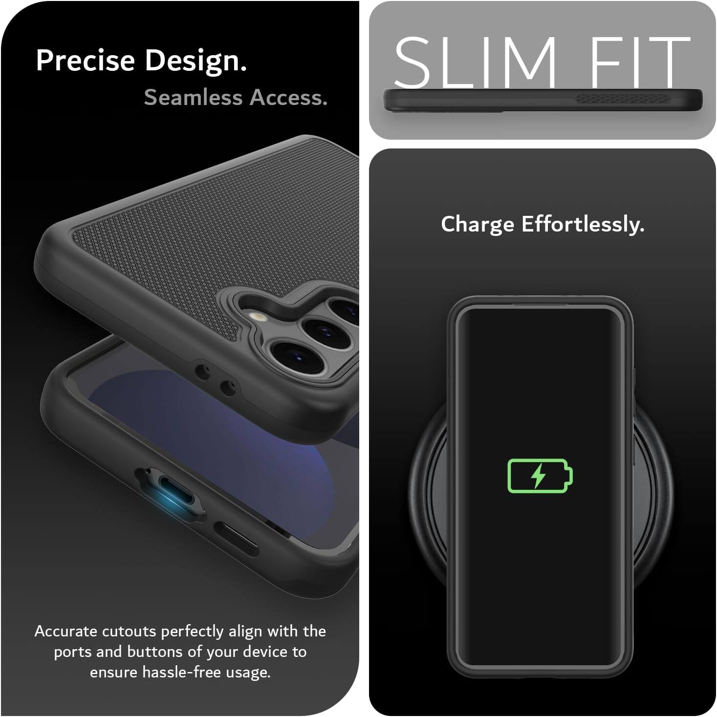 Precise Design.  
Seamless Access.  

SLIM FIT  

Charge Effortlessly.  

Accurate cutouts perfectly align with the ports and buttons of your device to ensure hassle-free usage.