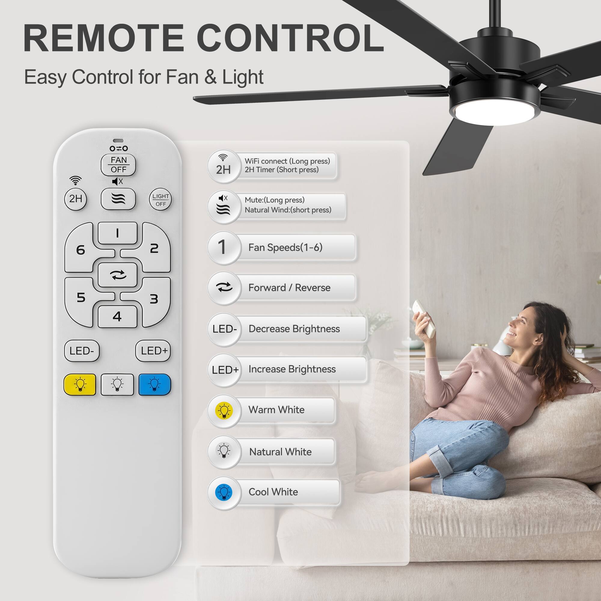 REMOTE CONTROL  
Easy Control for Fan & Light

- FAN OFF
- LIGHT OFF
- 2H Timer (Short press)
- WiFi connect (Long press)
- Mute: (Long press)
- Natural Wind: (Short press)
- Fan Speeds (1-6)
- Forward / Reverse
- LED- Decrease Brightness
- LED+ Increase Brightness
- Warm White
- Natural White
- Cool White