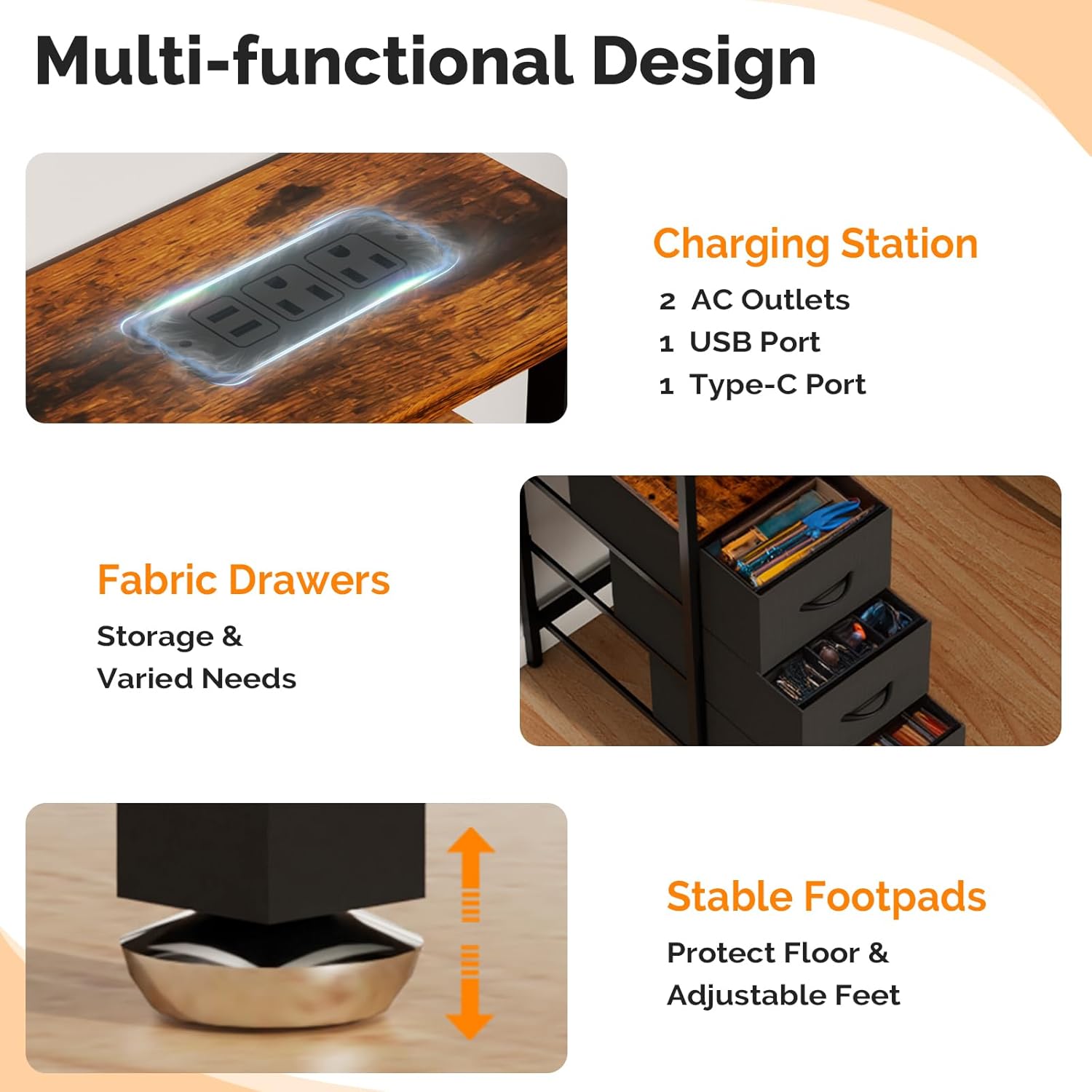 Multi-functional Design Charging Station  
2 AC Outlets  
1 USB Port  
1 Type-C Port  
Fabric Drawers  
Storage & Varied Needs  
Stable Footpads  
Protect Floor & Adjustable Feet