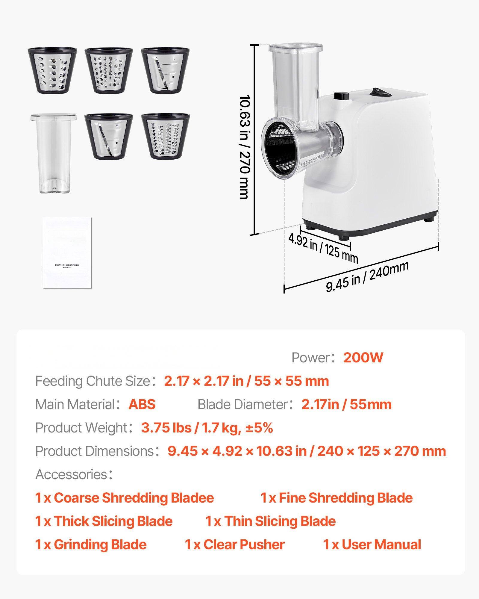 Feeding Chute Size: 2.17 x 2.17 in / 55 x 55 mm  
Power: 200W  
Main Material: ABS  
Blade Diameter: 2.17 in / 55 mm, ±5%  
Product Weight: 3.75 lbs / 1.7 kg  
Product Dimensions: 9.45 x 4.92 x 10.63 in / 240 x 125 x 270 mm  

Accessories:  
1 x Coarse Shredding Blade  
1 x Fine Shredding Blade  
1 x Thick Slicing Blade  
1 x Thin Slicing Blade  
1 x Grinding Blade  
1 x Clear Pusher  
1 x User Manual