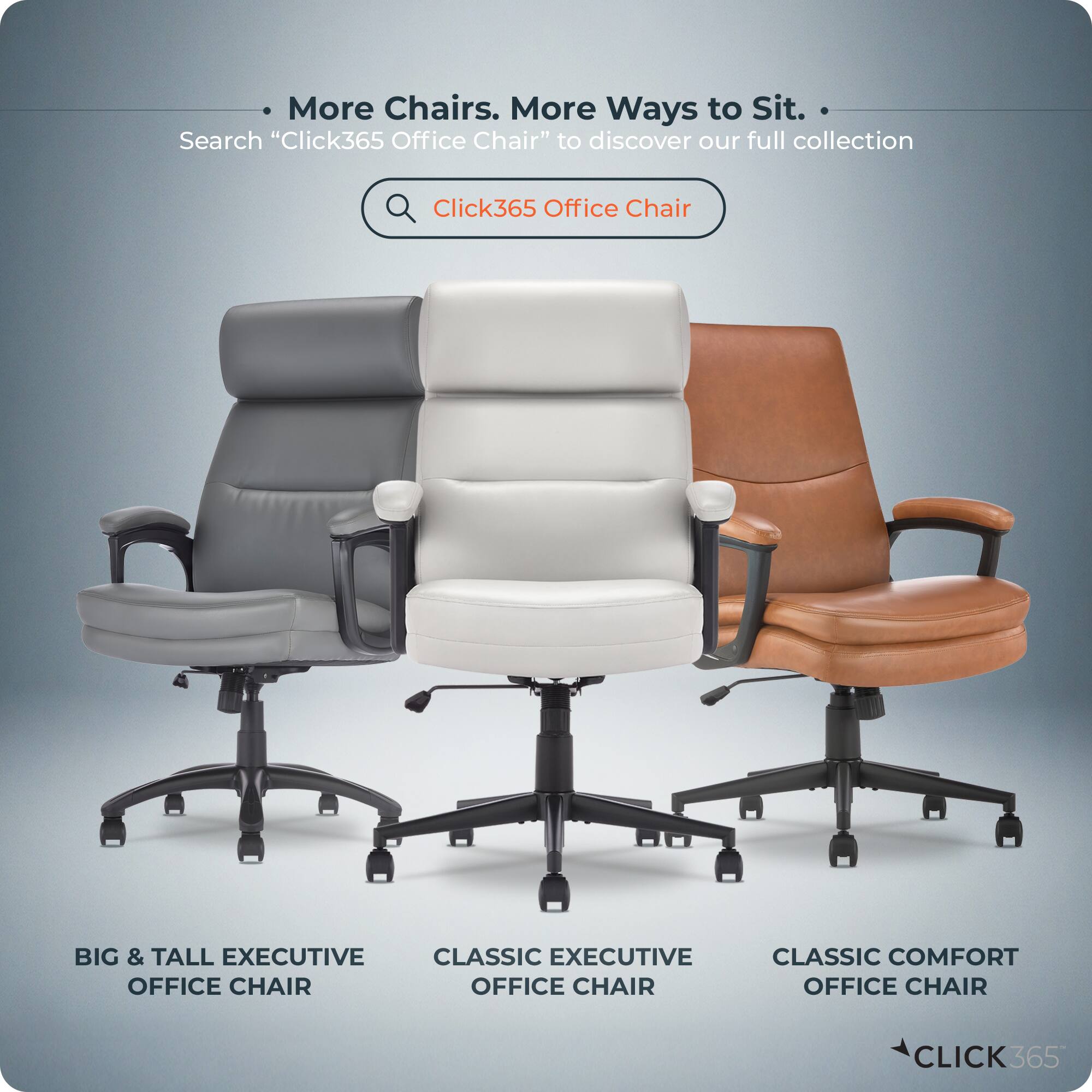 More Chairs. More Ways to Sit.  
Search "Click365 Office Chair" to discover our full collection.  
Click365 Office Chair  
BIG & TALL EXECUTIVE OFFICE CHAIR  
CLASSIC EXECUTIVE OFFICE CHAIR  
CLASSIC COMFORT OFFICE CHAIR  
CLICK365