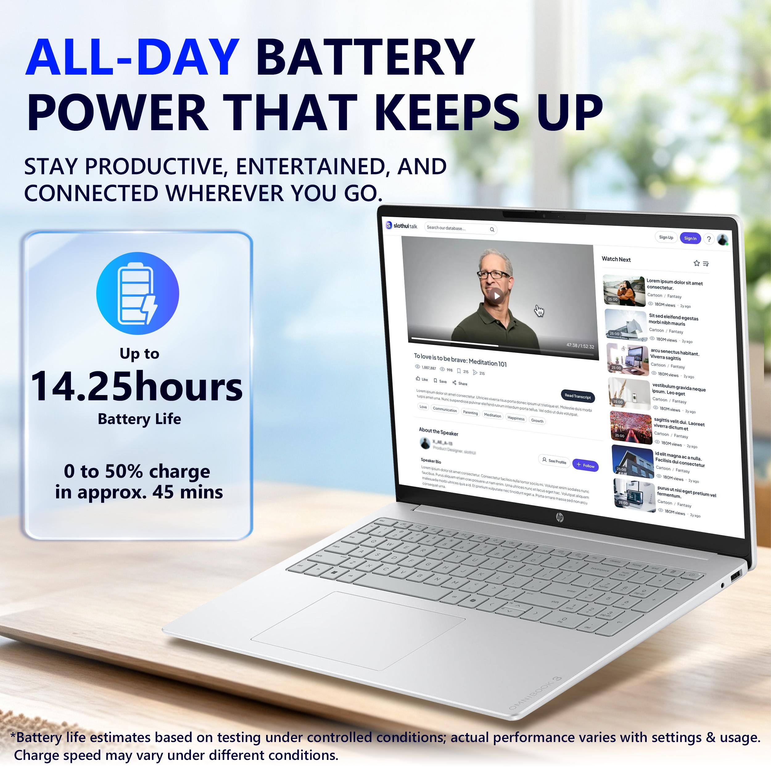 ALL-DAY BATTERY POWER THAT KEEPS UP  
STAY PRODUCTIVE, ENTERTAINED, AND CONNECTED WHEREVER YOU GO.

Up to 14.25hours Battery Life  
0 to 50% charge in approx. 45 mins

*Battery life estimates based on testing under controlled conditions; actual performance varies with settings & usage. Charge speed may vary under different conditions.