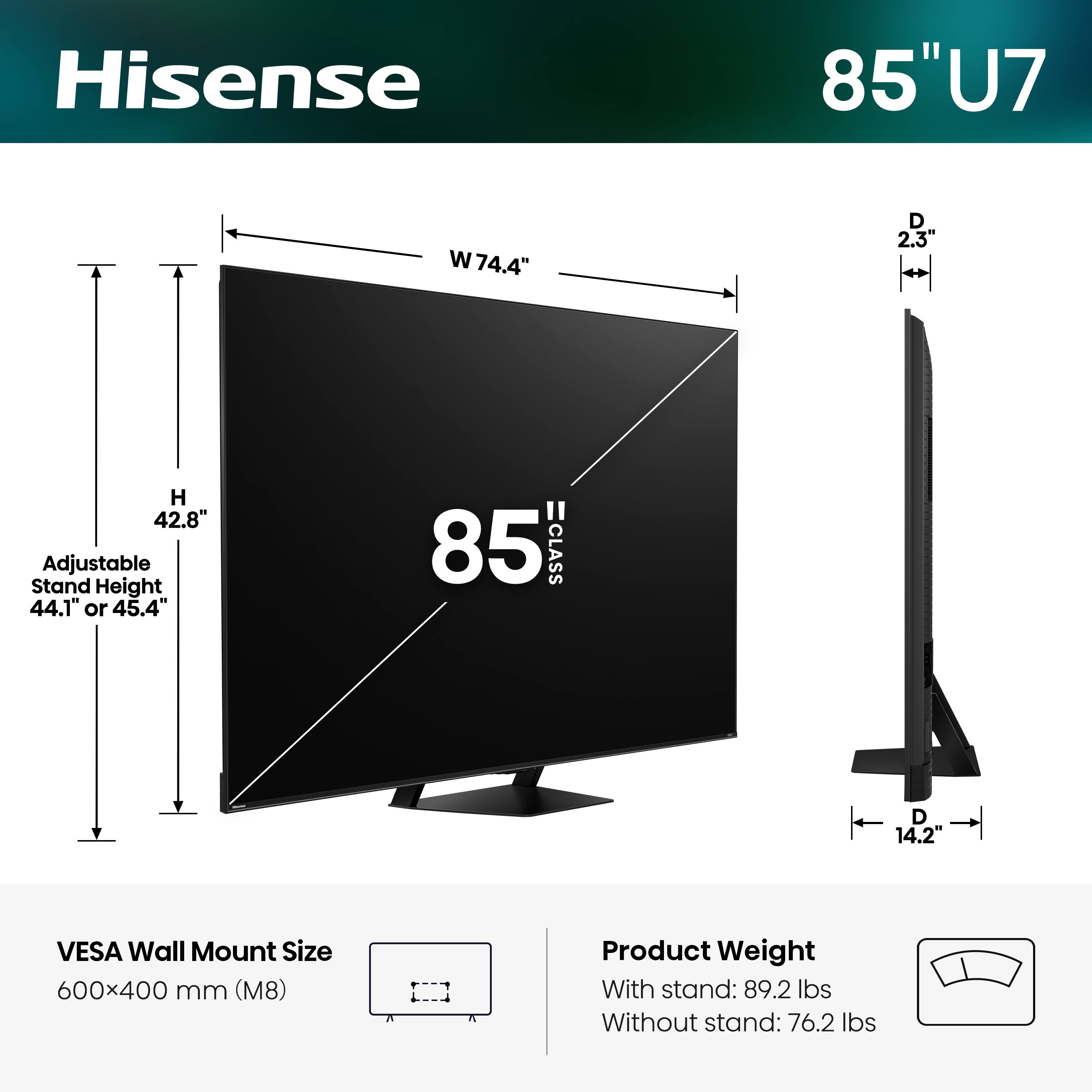 Hisense 85" U7  
- Width: 74.4"  
- Depth: 2.3"  
- Height: 42.8"  
- Adjustable Stand Height: 44.1" or 45.4"  
- VESA Wall Mount Size: 600x400 mm (M8)  
- Product Weight:  
  - With stand: 89.2 lbs  
  - Without stand: 76.2 lbs