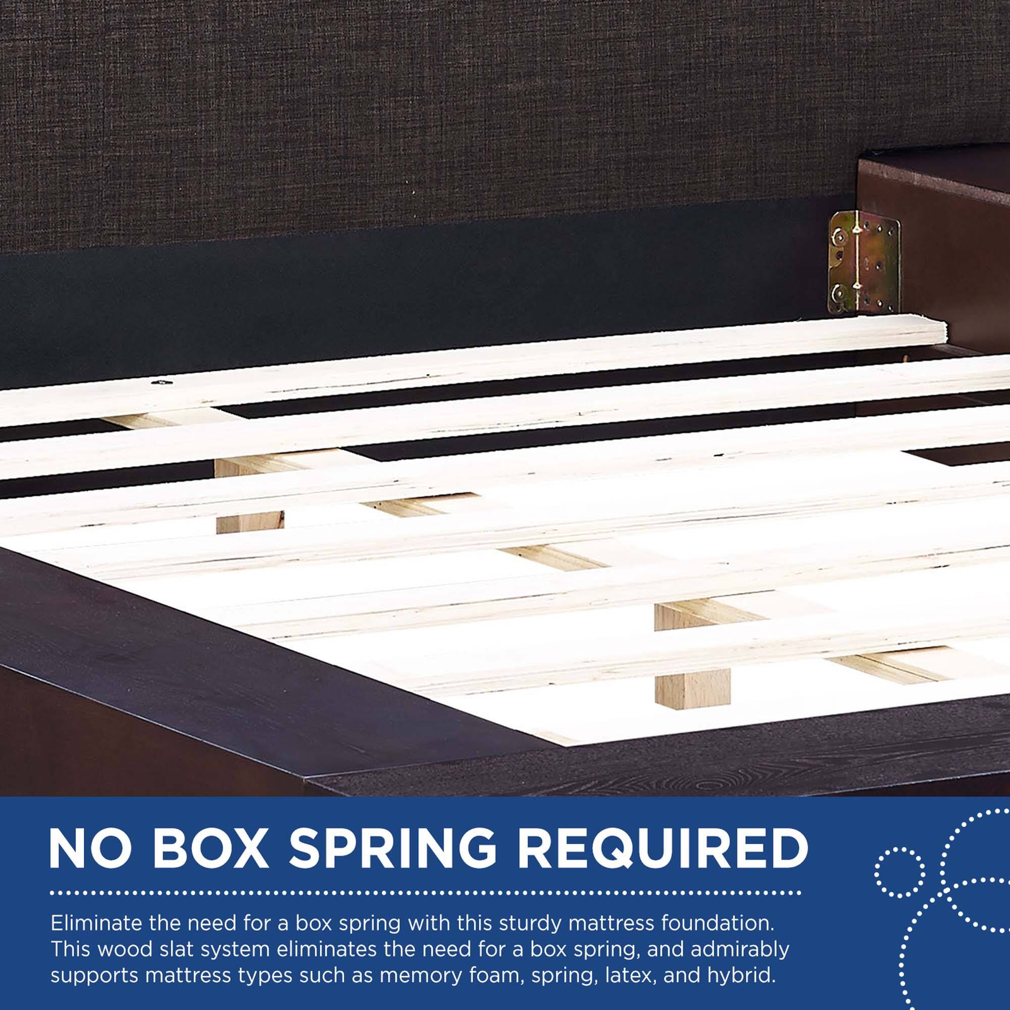 NO BOX SPRING REQUIRED

Eliminate the need for a box spring with this sturdy mattress foundation. This wood slat system eliminates the need for a box spring, and admirably supports mattress types such as memory foam, spring, latex, and hybrid.