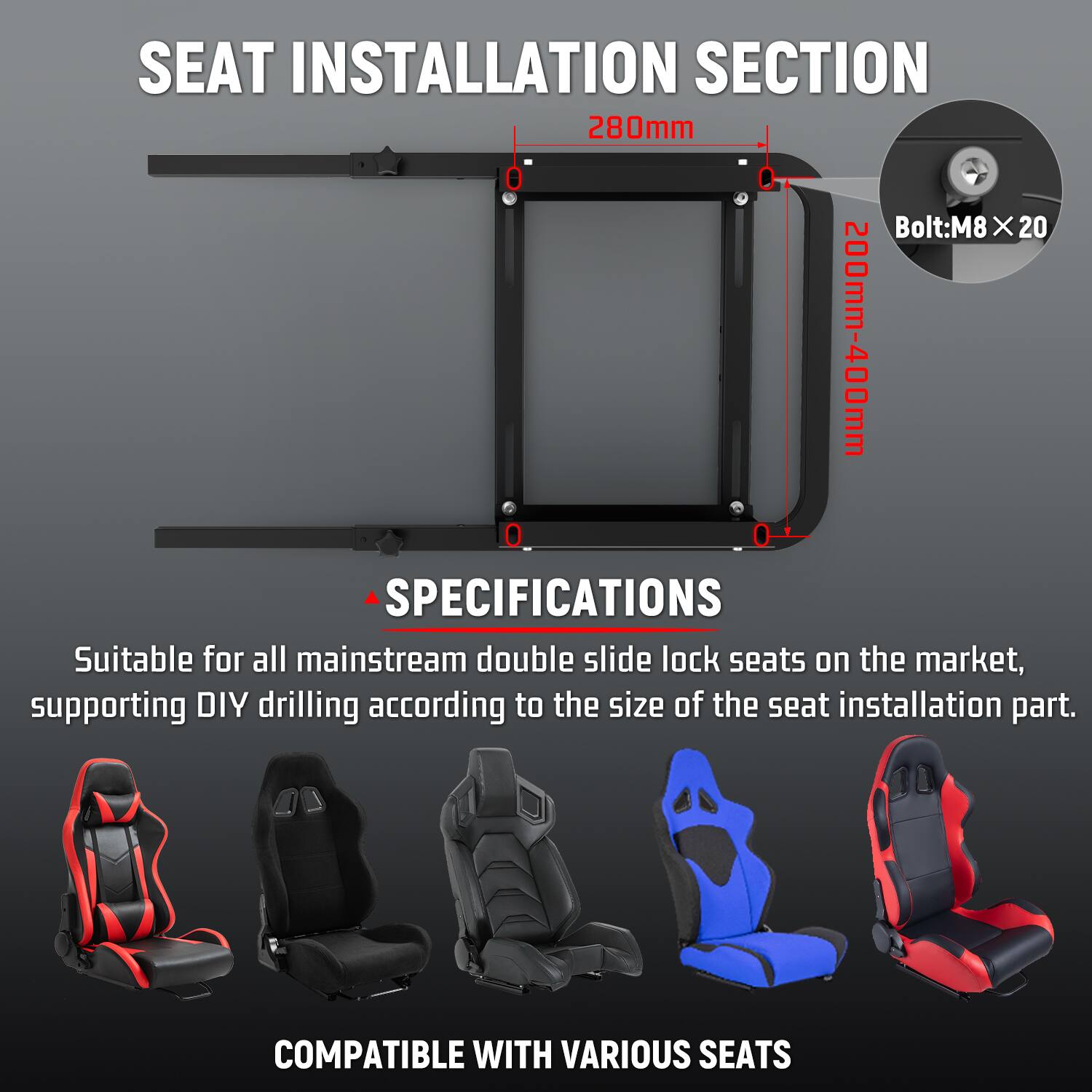 SEAT INSTALLATION SECTION  
280mm  
Bolt: M8 X 20  
200mm-400mm  

SPECIFICATIONS:  
Suitable for all mainstream double slide lock seats on the market, supporting DIY drilling according to the size of the seat installation part.  

COMPATIBLE WITH VARIOUS SEATS