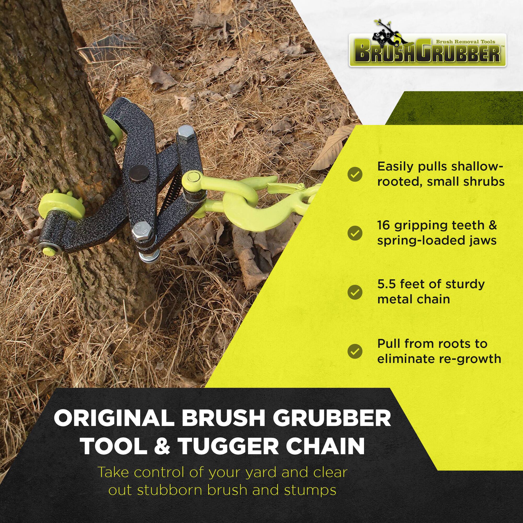 Brush Removal Tools BROSAGRUBBER

- Easily pulls shallow-rooted, small shrubs
- 16 gripping teeth & spring-loaded jaws
- 5.5 feet of sturdy metal chain
- Pull from roots to eliminate re-growth

ORIGINAL BRUSH GRUBBER TOOL & TUGGER CHAIN

Take control of your yard and clear out stubborn brush and stumps