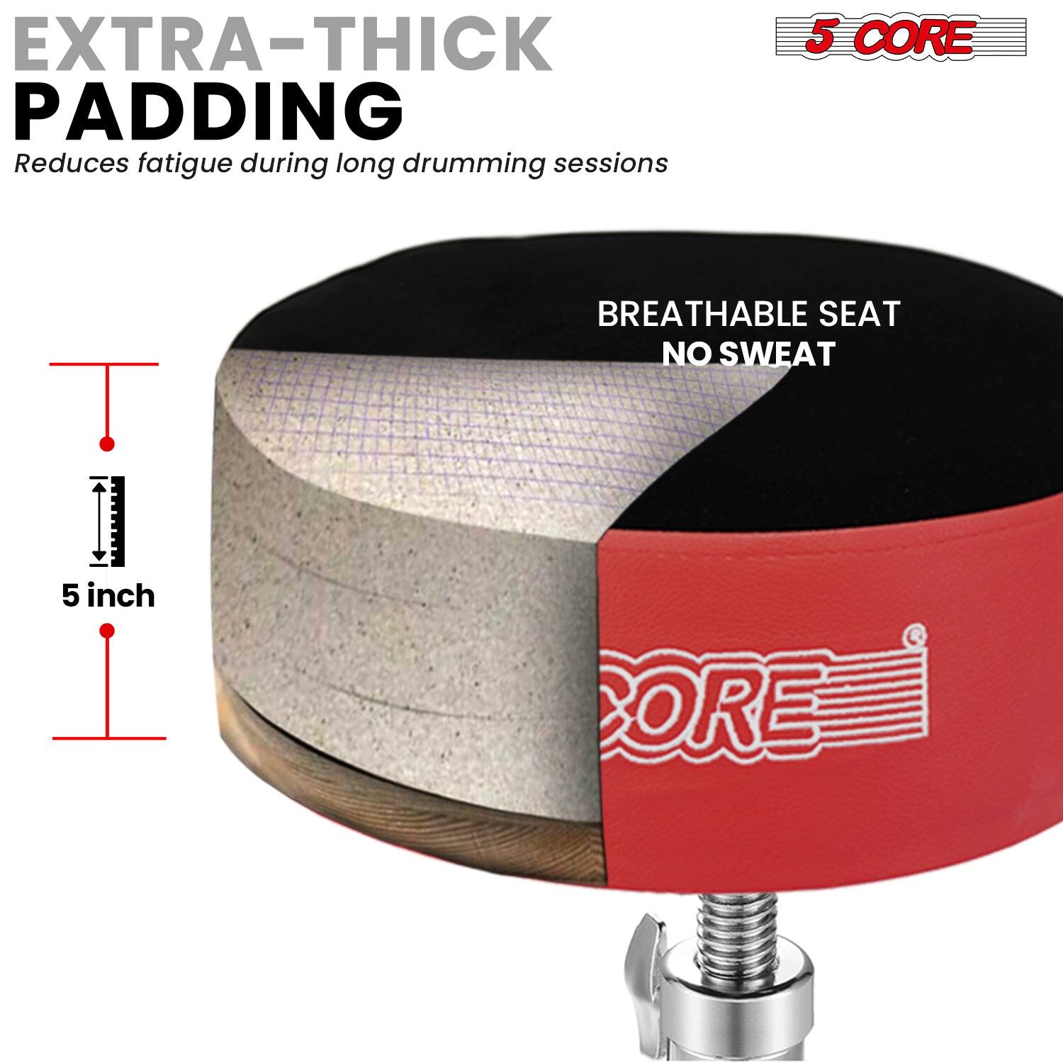 EXTRA-THICK PADDING  
Reduces fatigue during long drumming sessions  

5 CORE  
BREATHABLE SEAT  
NO SWEAT  

5 inch