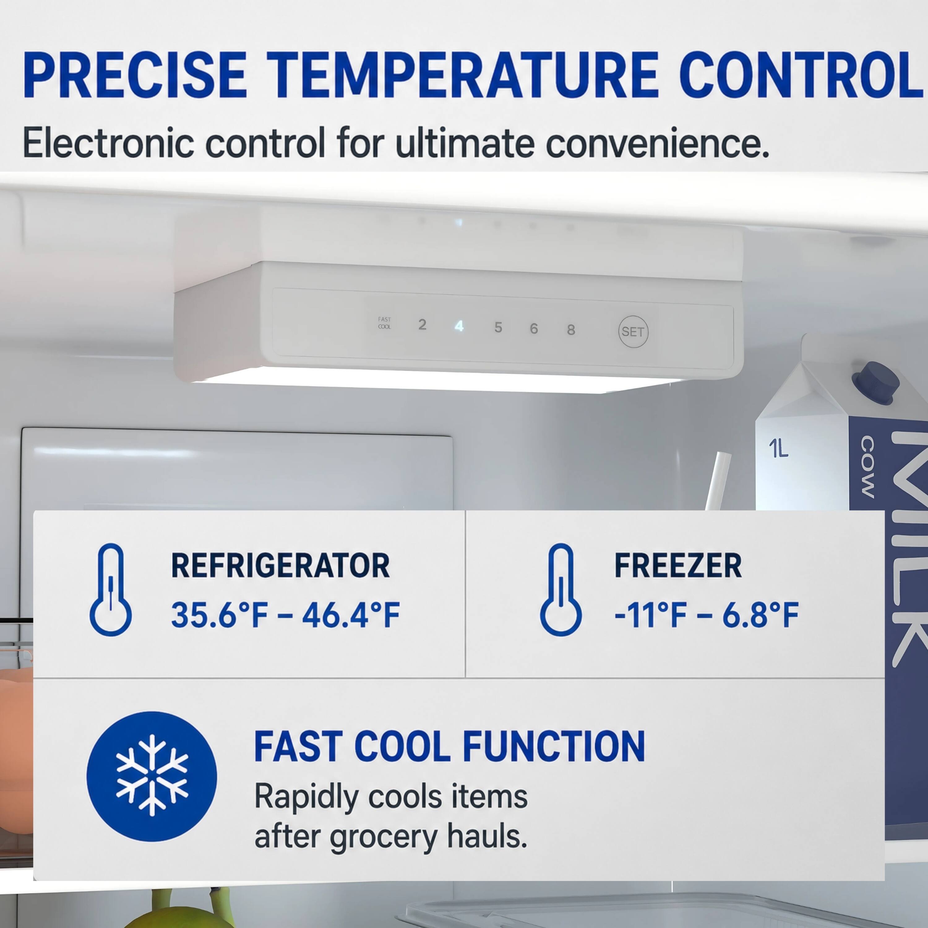 PRECISE TEMPERATURE CONTROL  
Electronic control for ultimate convenience.  

REFRIGERATOR  
35.6°F - 46.4°F  

FREEZER  
-11°F - 6.8°F  

FAST COOL FUNCTION  
Rapidly cools items after grocery hauls.