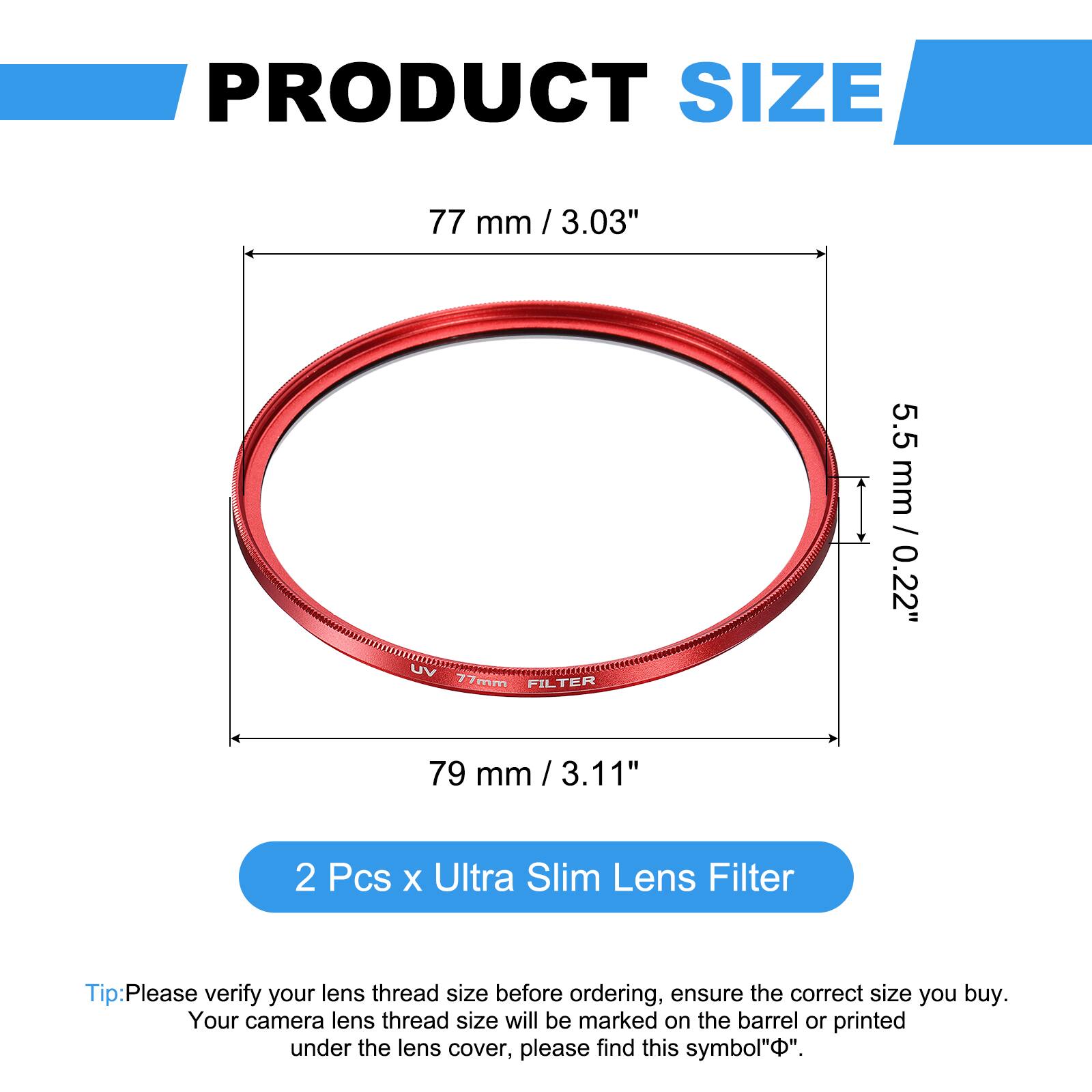 PRODUCT SIZE

77 mm / 3.03"

UV 77mm FILTER

5.5 mm / 0.22"

79 mm / 3.11"

2 Pcs x Ultra Slim Lens Filter

Tip: Please verify your lens thread size before ordering, ensure the correct size you buy. Your camera lens thread size will be marked on the barrel or printed under the lens cover, please find this symbol "Φ".