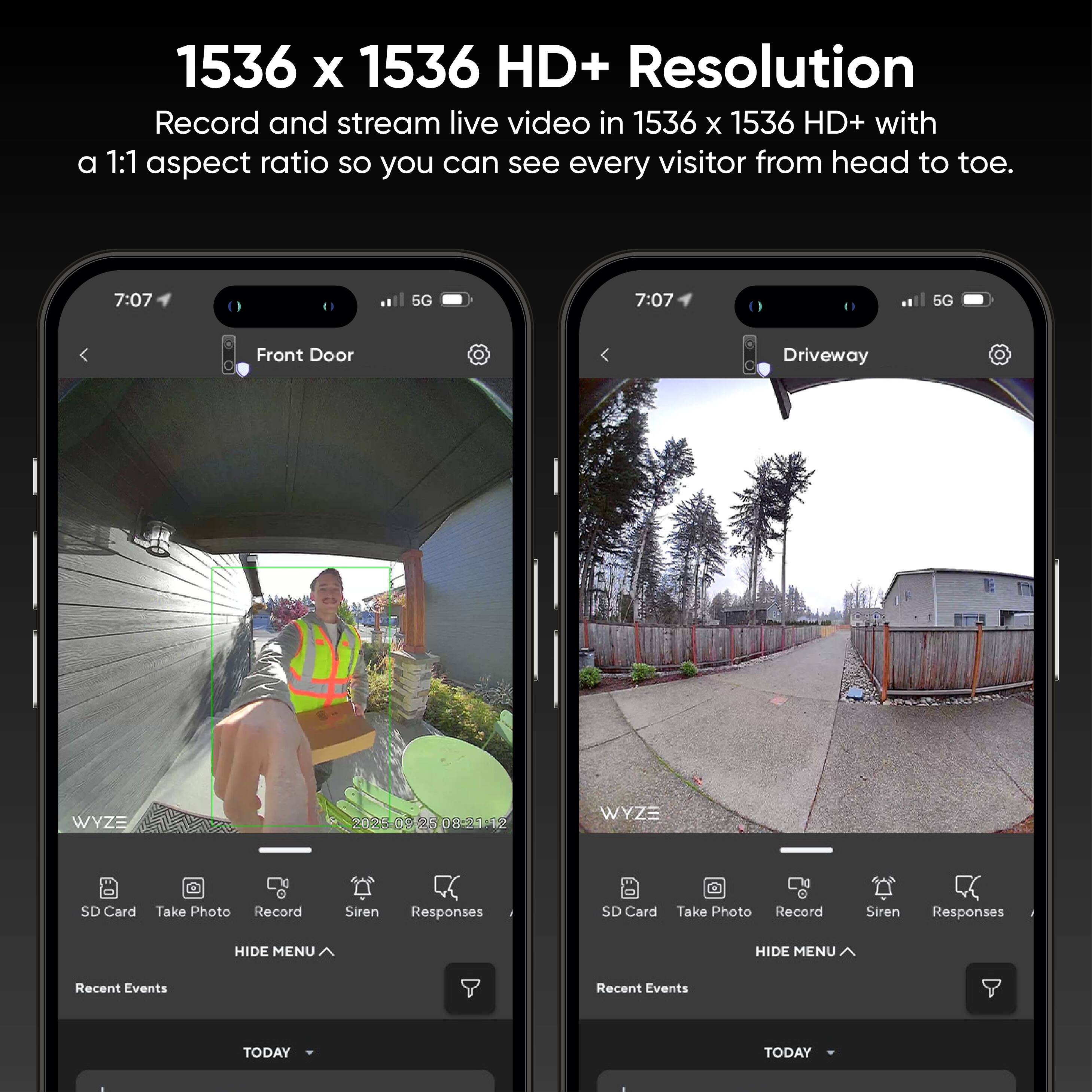 1536 x 1536 HD+ Resolution  
Record and stream live video in 1536 x 1536 HD+ with a 1:1 aspect ratio so you can see every visitor from head to toe.

7:07 5G  
Front Door  
Driveway  

WYZE  
SD Card  
Take Photo  
Record  
Siren  
Responses  
HIDE MENU  
Recent Events  
TODAY  

7:07 5G  
Driveway  

WYZE  
SD Card  
Take Photo  
Record  
Siren  
Responses  
HIDE MENU  
Recent Events  
TODAY
