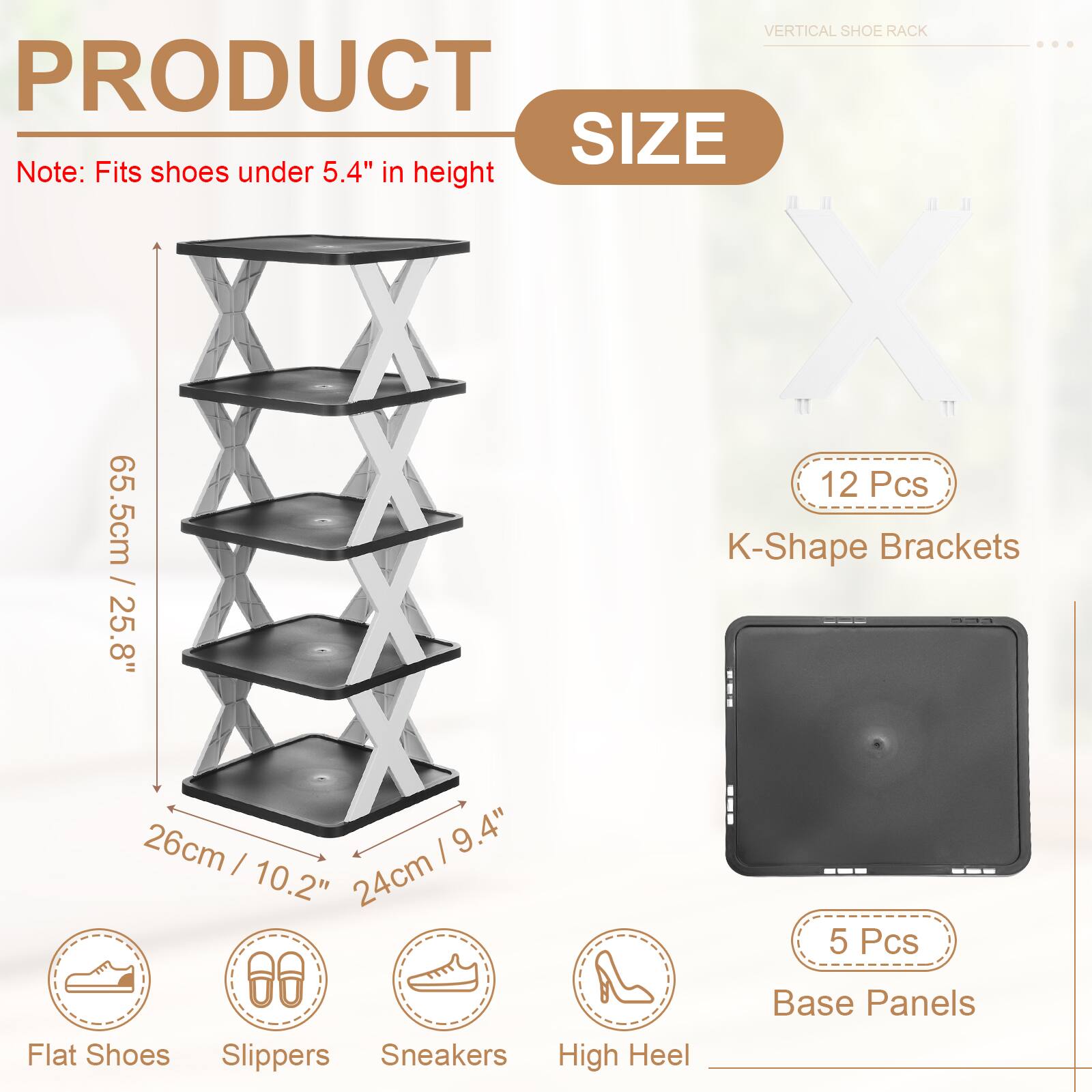 VERTICAL SHOE RACK

PRODUCT SIZE

Note: Fits shoes under 5.4" in height

12 Pcs K-Shape Brackets

65.5cm / 25.8" I 26cm / 10.2" I 24cm / 9.4"

5 Pcs Base Panels

Flat Shoes Slippers Sneakers High Heel