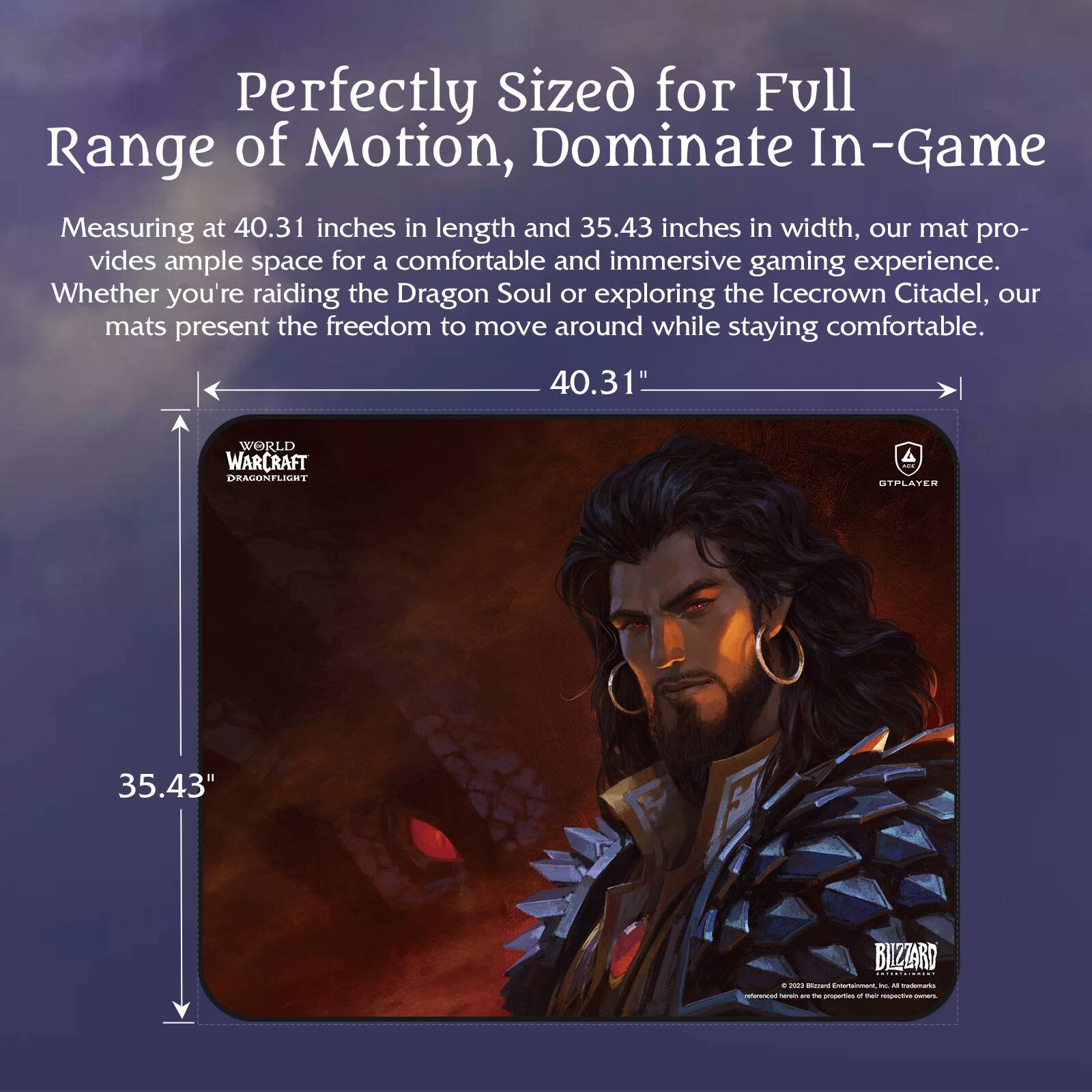 Perfectly Sized for Full Range of Motion, Dominate In-Game

Measuring at 40.31 inches in length and 35.43 inches in width, our mat provides ample space for a comfortable and immersive gaming experience. Whether you're raiding the Dragon Soul or exploring the Icecrown Citadel, our mats present the freedom to move around while staying comfortable.

40.31"  
35.43"
