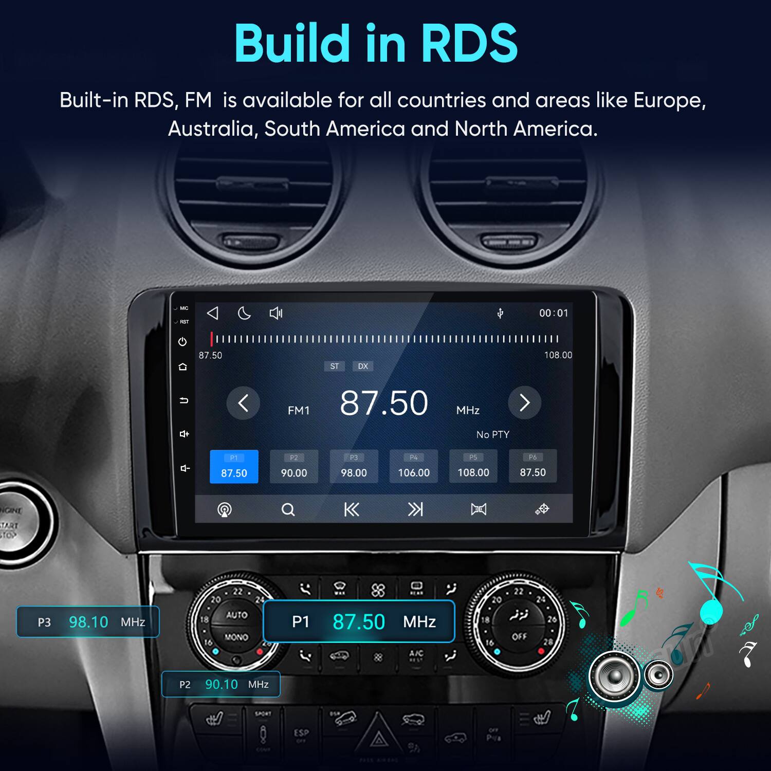 Build in RDS  
Built-in RDS, FM is available for all countries and areas like Europe, Australia, South America and North America.

MC RST  
00:01  
87.50  
ST  
DX  
108.00  
u  
FM1 87.50 MHz No PTY  
q-  
P1 87.50  
P2 90.00  
P3 98.00  
P4 106.00  
P5 108.00  
P6 87.50  
NGINE TART TOP  
P3  
98.10 MHz  
22 20 24 AUTO 18 MONO 16  
P1  
HEAR 87.50 MHz AIC  
22 20 24 8  26 OFF 16 28  
P2  
90.10 MHz  
SPORT  
050  
ESP OFF  
82  
Pva  
PASS