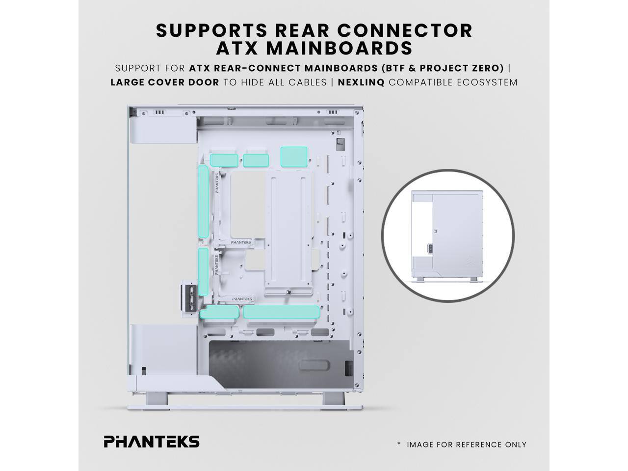 SUPPORTS REAR CONNECTOR ATX MAINBOARDS  
SUPPORT FOR ATX REAR-CONNECT MAINBOARDS (BTF & PROJECT ZERO)  
LARGE COVER DOOR TO HIDE ALL CABLES  
NEXLINQ COMPATIBLE ECOSYSTEM  
PHANTEKS  
IMAGE FOR REFERENCE ONLY