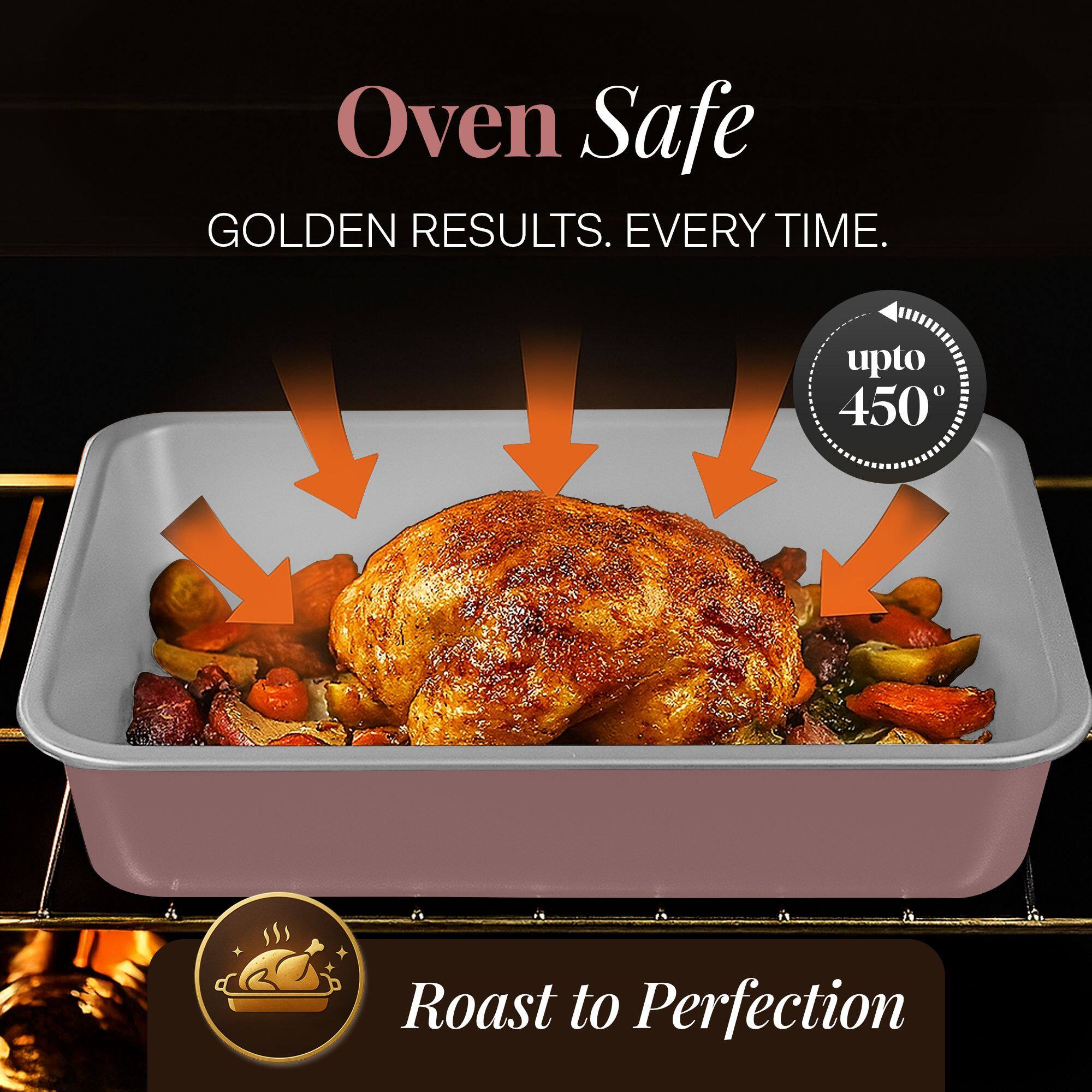 Oven Safe  
GOLDEN RESULTS. EVERY TIME.  
upto 450°  
Roast to Perfection
