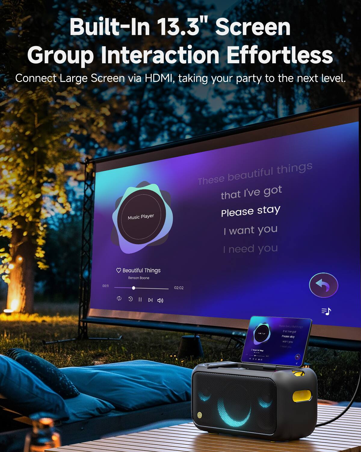 Built-In 13.3" Screen  
Group Interaction Effortless  

Connect Large Screen via HDMI, taking your party to the next level.  

Music Player  
Beautiful Things  
Benson Boone  
00:01 / 02:02  

These beautiful things  
that I've got  
Please stay  
I want you  
I need you
