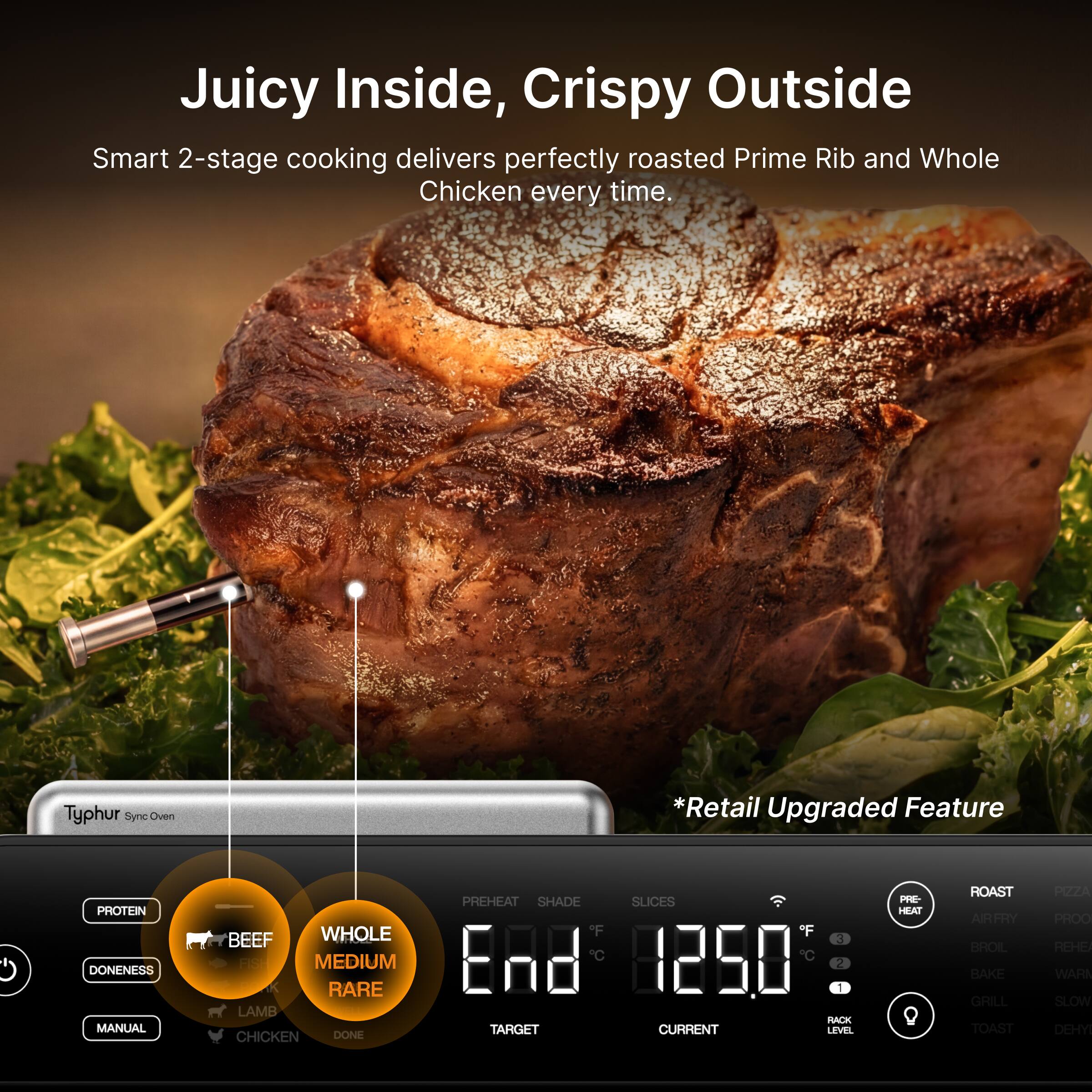 Juicy Inside, Crispy Outside  
Smart 2-stage cooking delivers perfectly roasted Prime Rib and Whole Chicken every time.  

Typhur Sync Oven *Retail Upgraded Feature  

PROTEIN DONENESS MANUAL  
BEEF WHOLE MEDIUM RARE LAMB CHICKEN DONE  

PREHEAT SHADE SLICES  
" F F 3 Rd 1250 2 1 RACK TARGET CURRENT LEVEL PE- HEAT Q ROAST AIRFRY BROIL BAKE GRILL TOAST PRZA PROO REHE WARN SLOW OEHY
