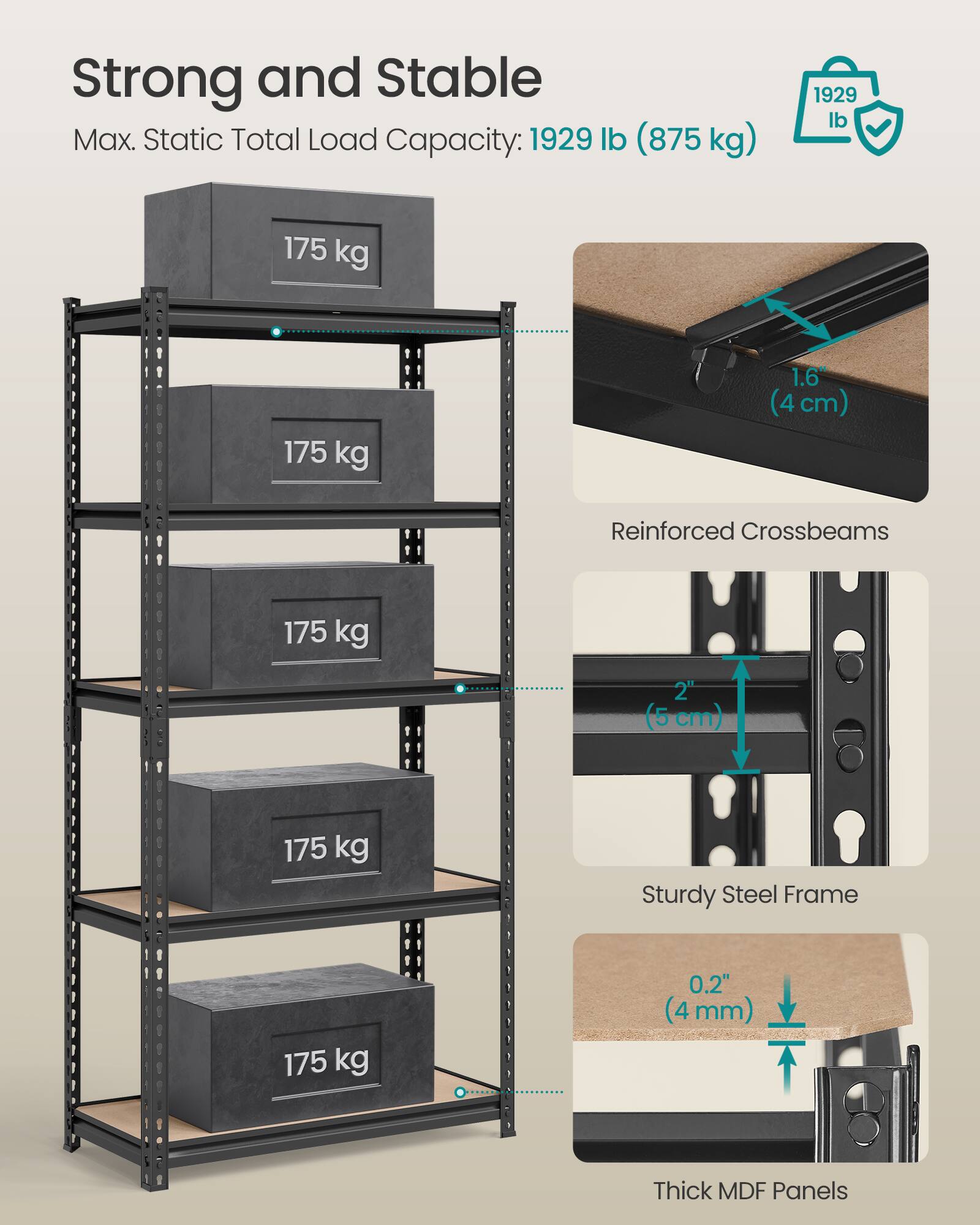 Strong and Stable  
Max. Static Total Load Capacity: 1929 lb (875 kg)  

- Reinforced Crossbeams: 1.6" (4 cm)  
- Sturdy Steel Frame: 2" (5 cm)  
- Thick MDF Panels: 0.2" (4 mm)  

175 kg (per shelf)