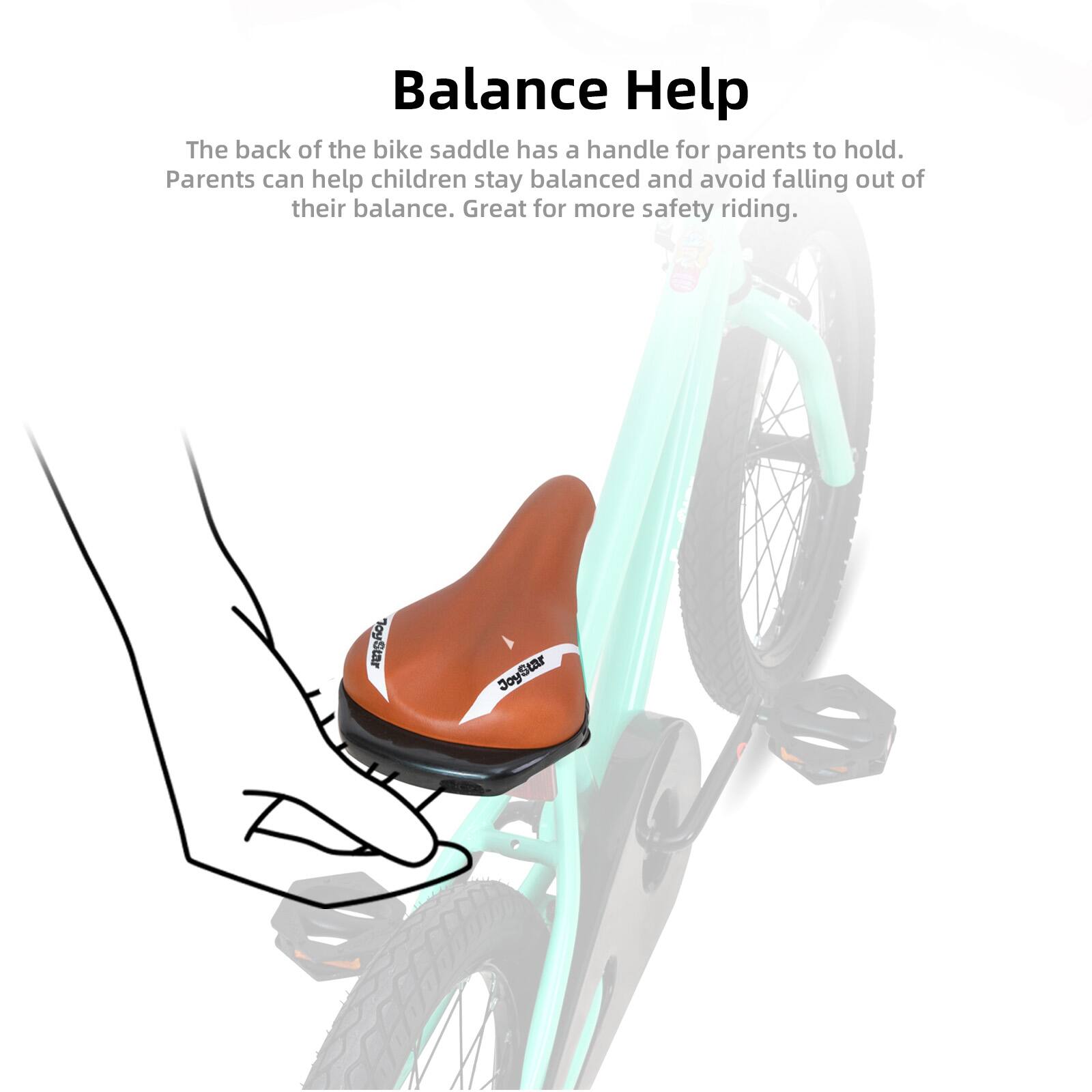 Balance Help

The back of the bike saddle has a handle for parents to hold. Parents can help children stay balanced and avoid falling out of their balance. Great for more safety riding.