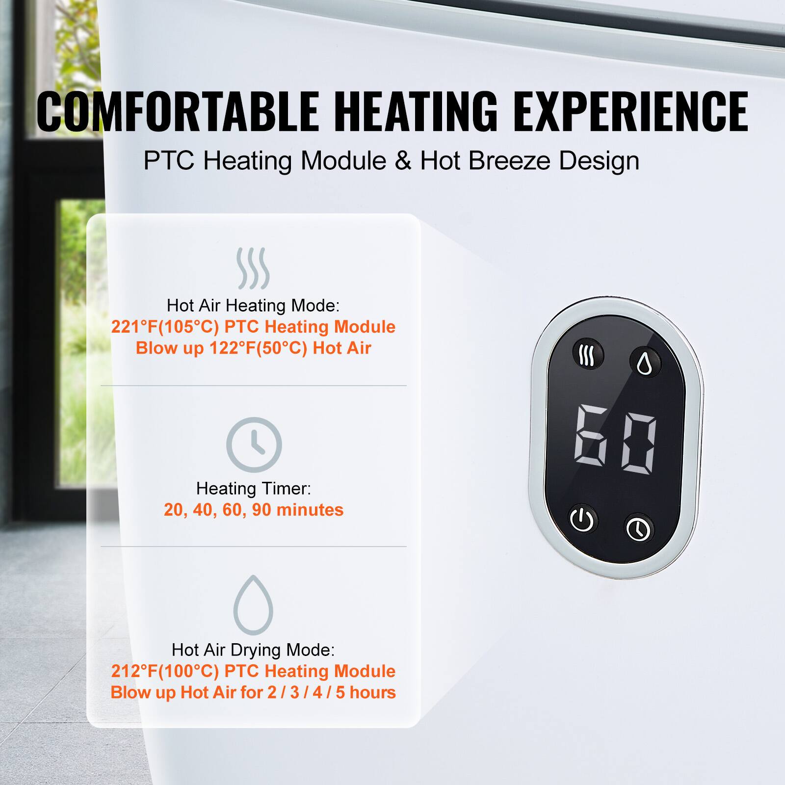 COMFORTABLE HEATING EXPERIENCE
PTC Heating Module & Hot Breeze Design
Hot Air Heating Mode: 221°F(105°C) PTC Heating Module Blow up 122°F(50°C) Hot Air
Heating Timer: 20, 40, 60, 90 minutes
Hot Air Drying Mode: 212°F(100°C) PTC Heating Module Blow up Hot Air for 2/3/4/5 hours