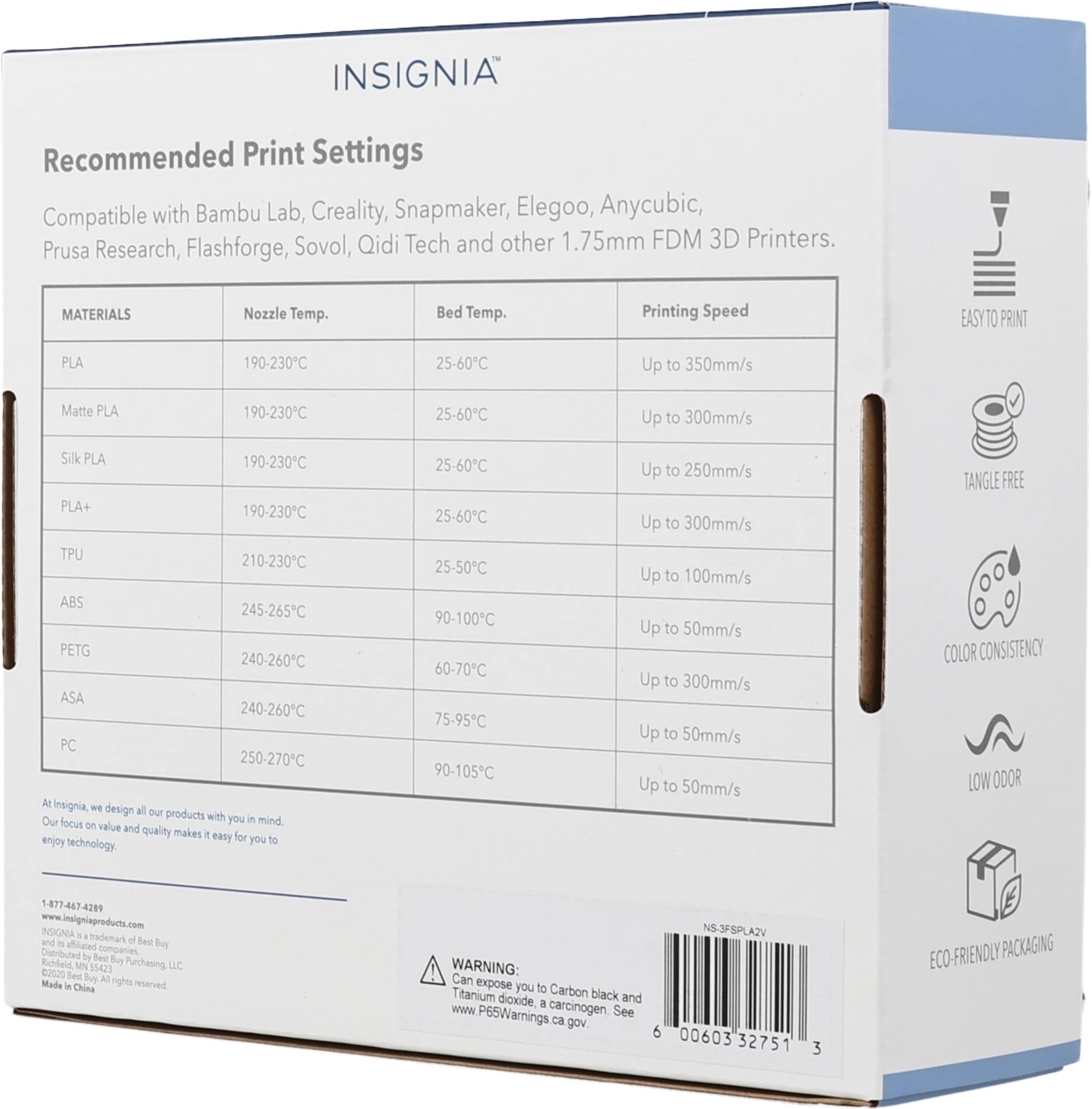 INSIGNIA Recommended Print Settings Compatible with Bambu Lab, Creality, Snapmaker, Elegoo, Anycubic, Prusa Research, Flashforge, Sovol, Qidi Tech and other 1.75mm FDM 3D Printers. 

MATERIALS | Nozzle Temp. | Bed Temp. | Printing Speed
--- | --- | --- | ---
PLA | 190-230°C | 25-60°C | Up to 350mm/s
Matte PLA | 190-230°C | 25-60°C | Up to 300mm/s
Silk PLA | 190-230°C | 25-60°C | Up to 250mm/s
PLA+ | 190-230°C | 25-60°C | Up to 300mm/s
TPU | 210-230°C | 25-50°C | Up to 100mm/s
ABS | 245-265°C | 90-100°C | Up to