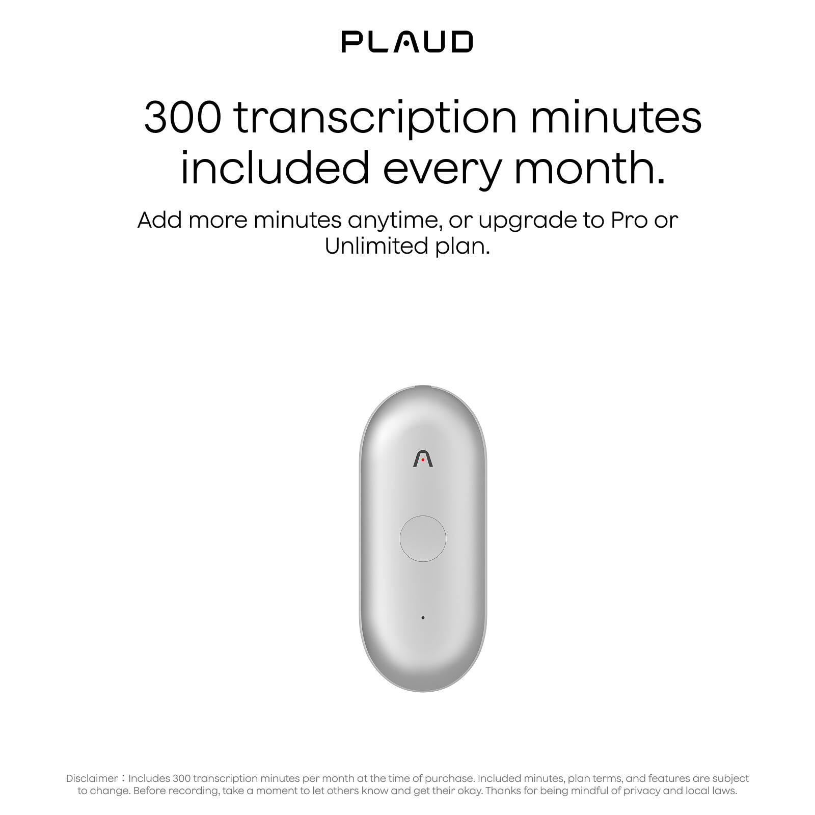 PLAUD

300 transcription minutes included every month.

Add more minutes anytime, or upgrade to Pro or Unlimited plan.

Disclaimer: Includes 300 transcription minutes per month at the time of purchase. Included minutes, plan terms, and features are subject to change. Before recording, take a moment to let others know and get their okay. Thanks for being mindful of privacy and local laws.