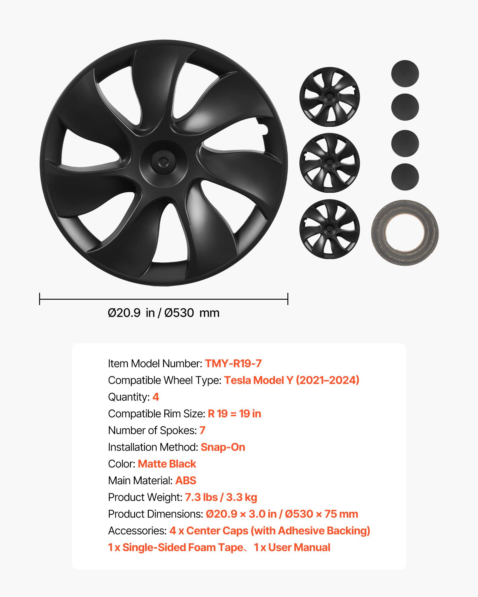 020.9 in / 0530 mm

Item Model Number: TMY-R19-7  
Compatible Wheel Type: Tesla Model Y (2021-2024)  
Quantity: 4  
Compatible Rim Size: R 19 = 19 in  
Number of Spokes: 7  
Installation Method: Snap-On  
Color: Matte Black  
Main Material: ABS  
Product Weight: 7.3 lbs / 3.3 kg  
Product Dimensions: 20.9 X 3.0 in / 0530 X 75 mm  
Accessories: 4 X Center Caps (with Adhesive Backing)  
1x Single-Sided Foam Tape  
1x User Manual