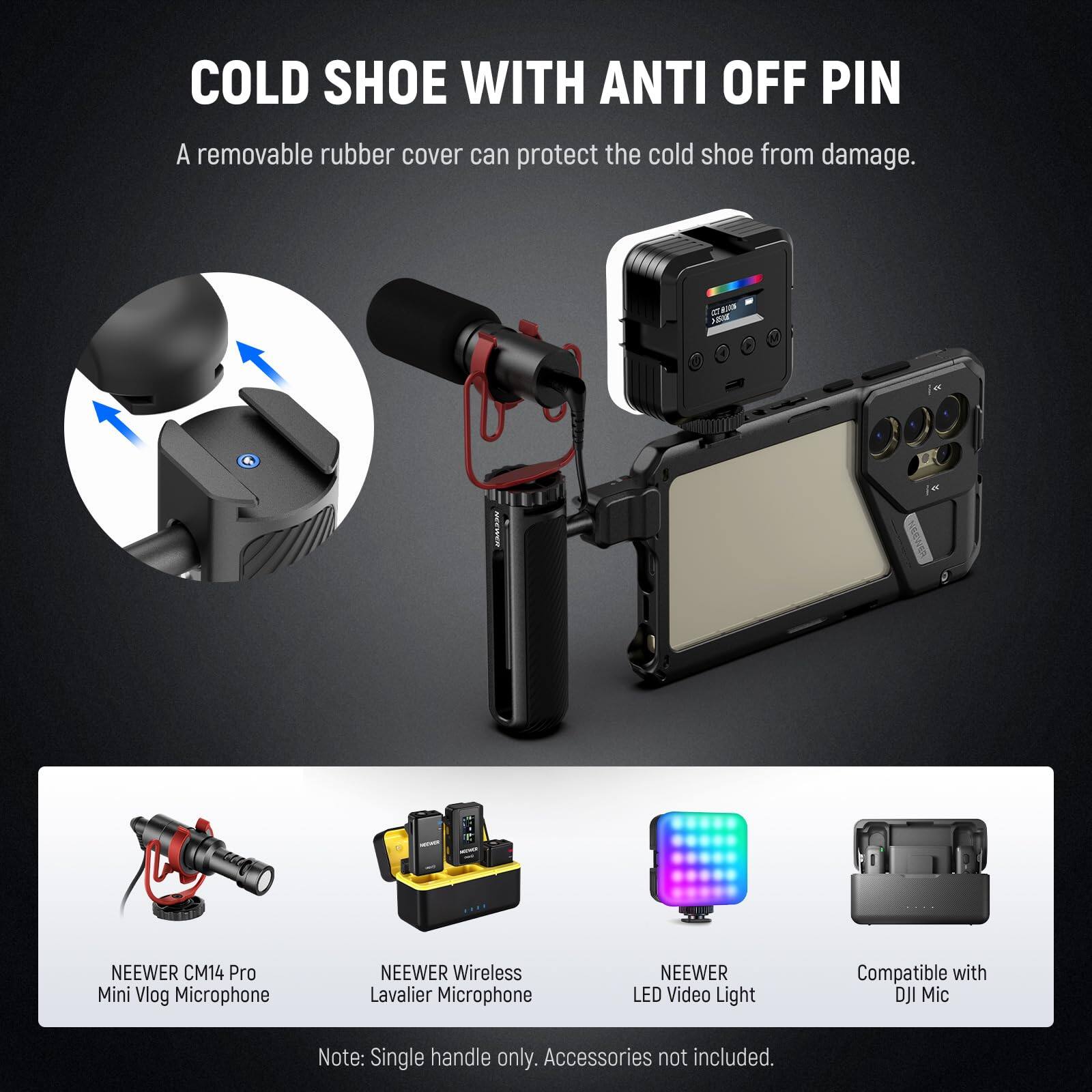 COLD SHOE WITH ANTI OFF PIN  
A removable rubber cover can protect the cold shoe from damage.

NEEWER CM14 Pro Mini Vlog Microphone  
NEEWER Wireless Lavalier Microphone  
NEEWER LED Video Light  
Compatible with DJI Mic  

Note: Single handle only. Accessories not included.
