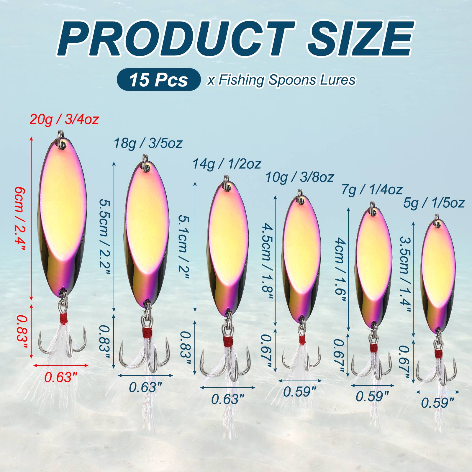PRODUCT SIZE  
15 Pcs x Fishing Spoons Lures  
20g / 3/4oz / 6cm / 2.4"  
18g / 3/5oz / 5.5cm / 2.2"  
14g / 1/2oz / 5.1cm / 2"  
10g / 3/8oz / 4.5cm / 1.8"  
7g / 1/4oz / 4cm / 1.6"  
5g / 1/5oz / 3.5cm / 1.4"  
0.83"  
0.63"  
0.67"  
0.59"