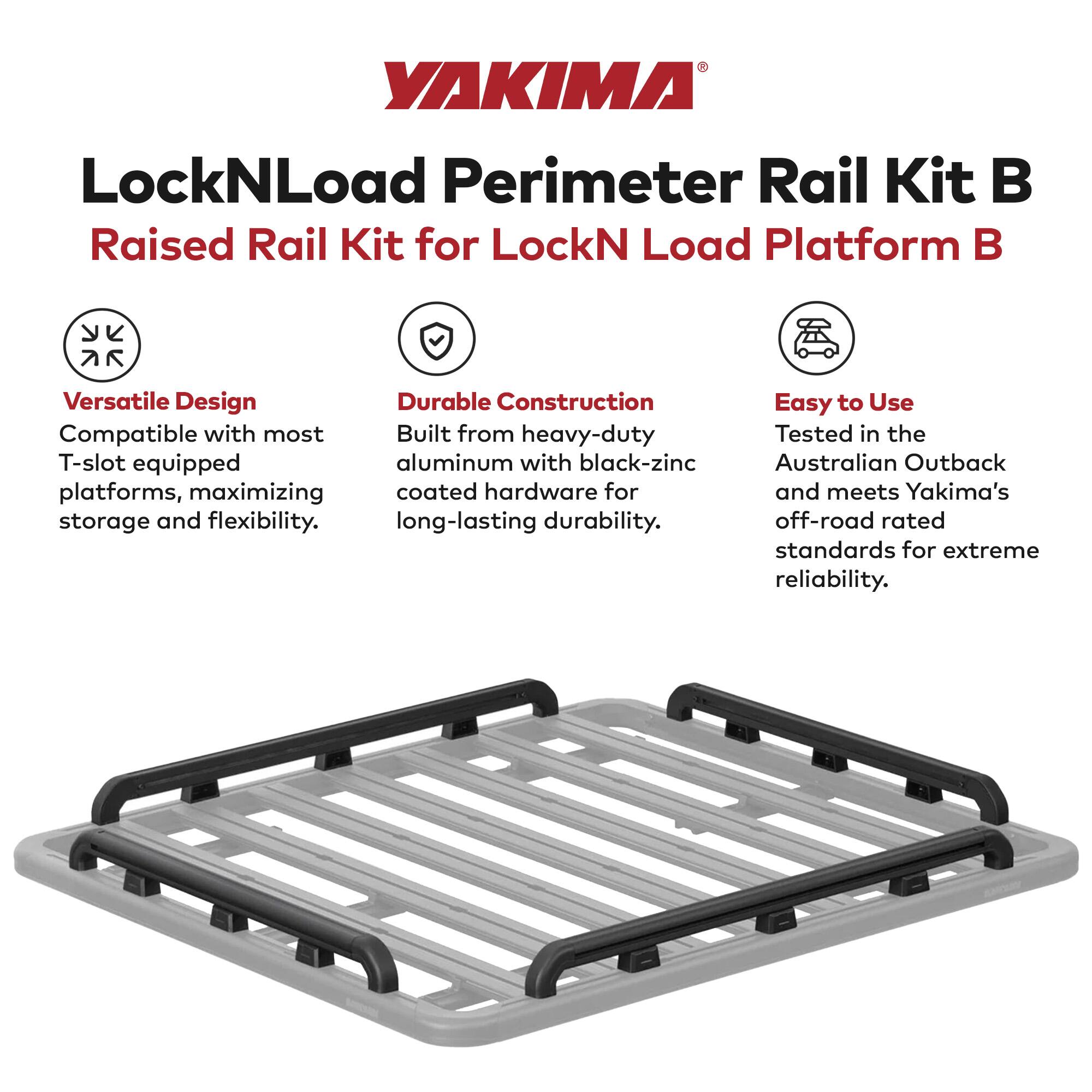 YAKIMA LockNLoad Perimeter Rail Kit B  
Raised Rail Kit for LockN Load Platform B  

Versatile Design  
Compatible with most T-slot equipped platforms, maximizing storage and flexibility.  

Durable Construction  
Built from heavy-duty aluminum with black-zinc coated hardware for long-lasting durability.  

Easy to Use  
Tested in the Australian Outback and meets Yakima's off-road rated standards for extreme reliability.