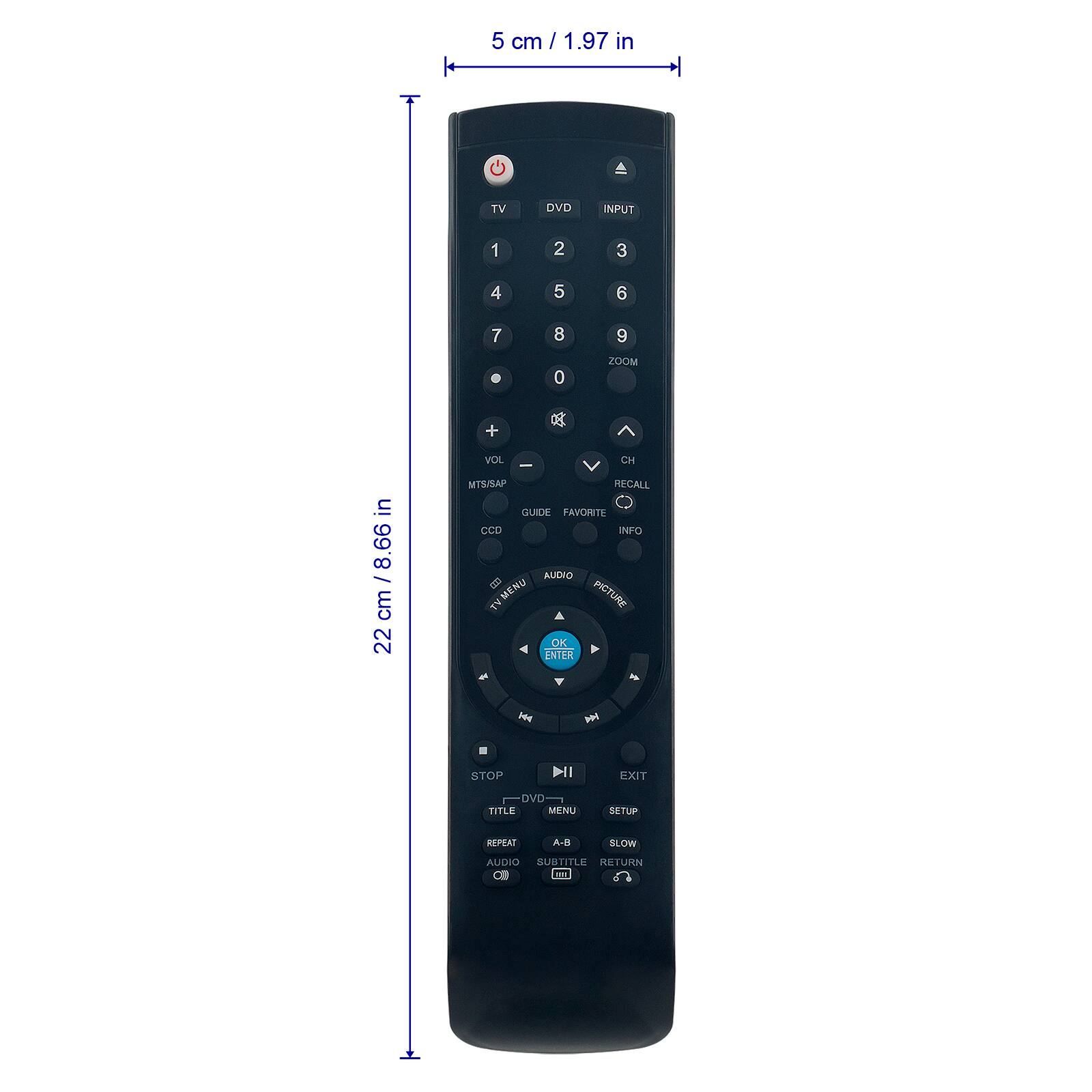 5 cm / 1.97 in

TV
DVD
INPUT
1
2
3
4
5
6
7
8
9
0
ZOOM
+

22 cm / 8.66 in

VOL CH - MTS/SAP RECALL GUIDE FAVORITE CCD INFO AUDIO B MENU TV PICTURE OK ENTER
STOP
DI
EXIT
DVD TITLE MENU
SETUP
REPEAT
A-B
SLOW
AUDIO SUBTITLE RETURN