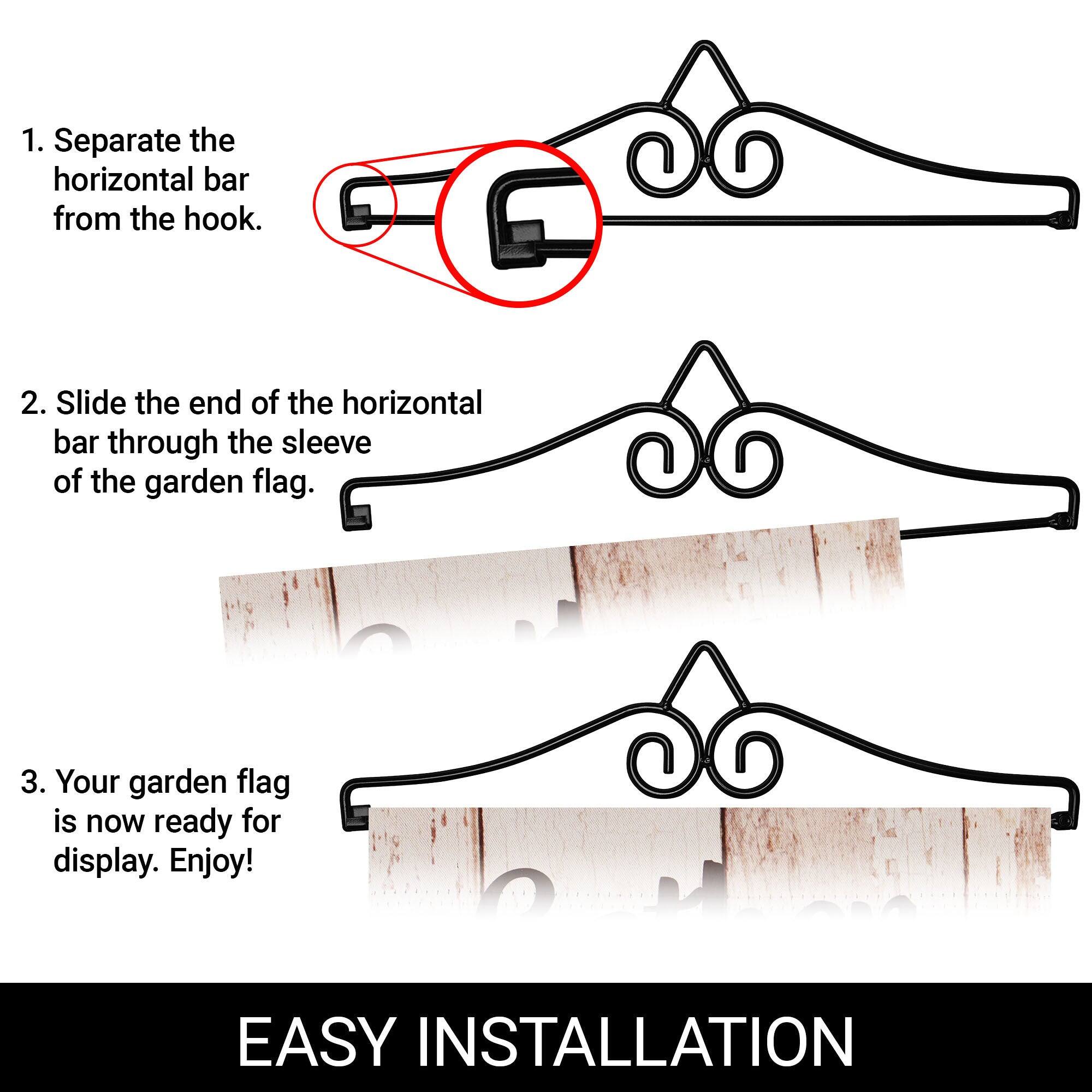 1. Separate the horizontal bar from the hook.  
2. Slide the end of the horizontal bar through the sleeve of the garden flag.  
3. Your garden flag is now ready for display. Enjoy!  

EASY INSTALLATION