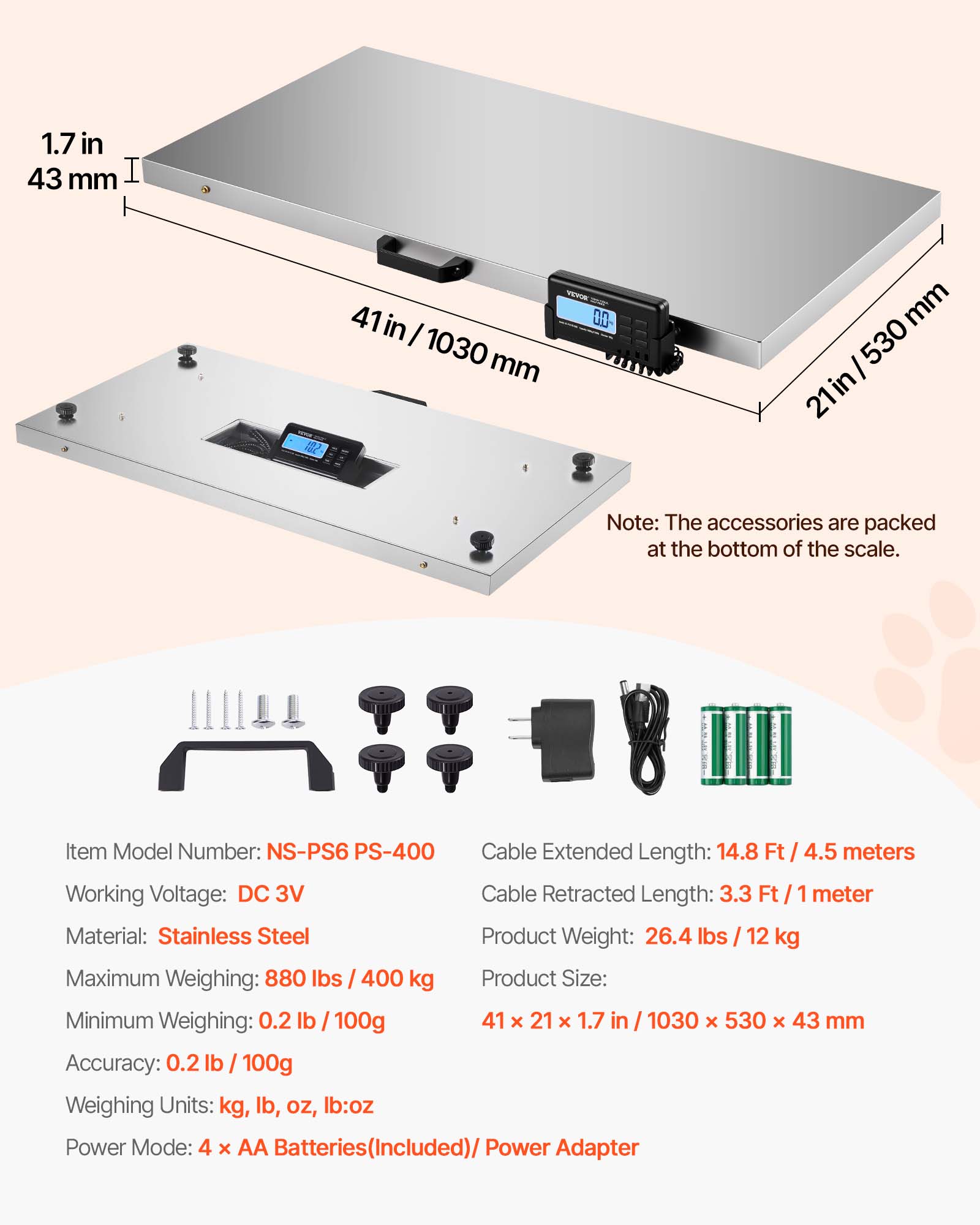 1.7 in / 43 mm  
41 in / 1030 mm  
21 in / 530 mm  

Note: The accessories are packed at the bottom of the scale.  

Item Model Number: NS-PS6 PS-400  
Working Voltage: DC 3V  
Material: Stainless Steel  
Maximum Weighing: 880 lbs / 400 kg  
Minimum Weighing: 0.2 lb / 100g  
Accuracy: 0.2 lb / 100g  
Weighing Units: kg, lb, oz, lb:oz  
Power Mode: 4 x AA Batteries (Included) / Power Adapter  

Cable Extended Length: 14.8 Ft / 4.5 meters  
Cable Retracted Length: 3.3 Ft / 1 meter  
Product Weight: 26.4 lbs / 12 kg  
Product Size: 41 x 21 x 1.7 in / 1030 x 530 x 43 mm