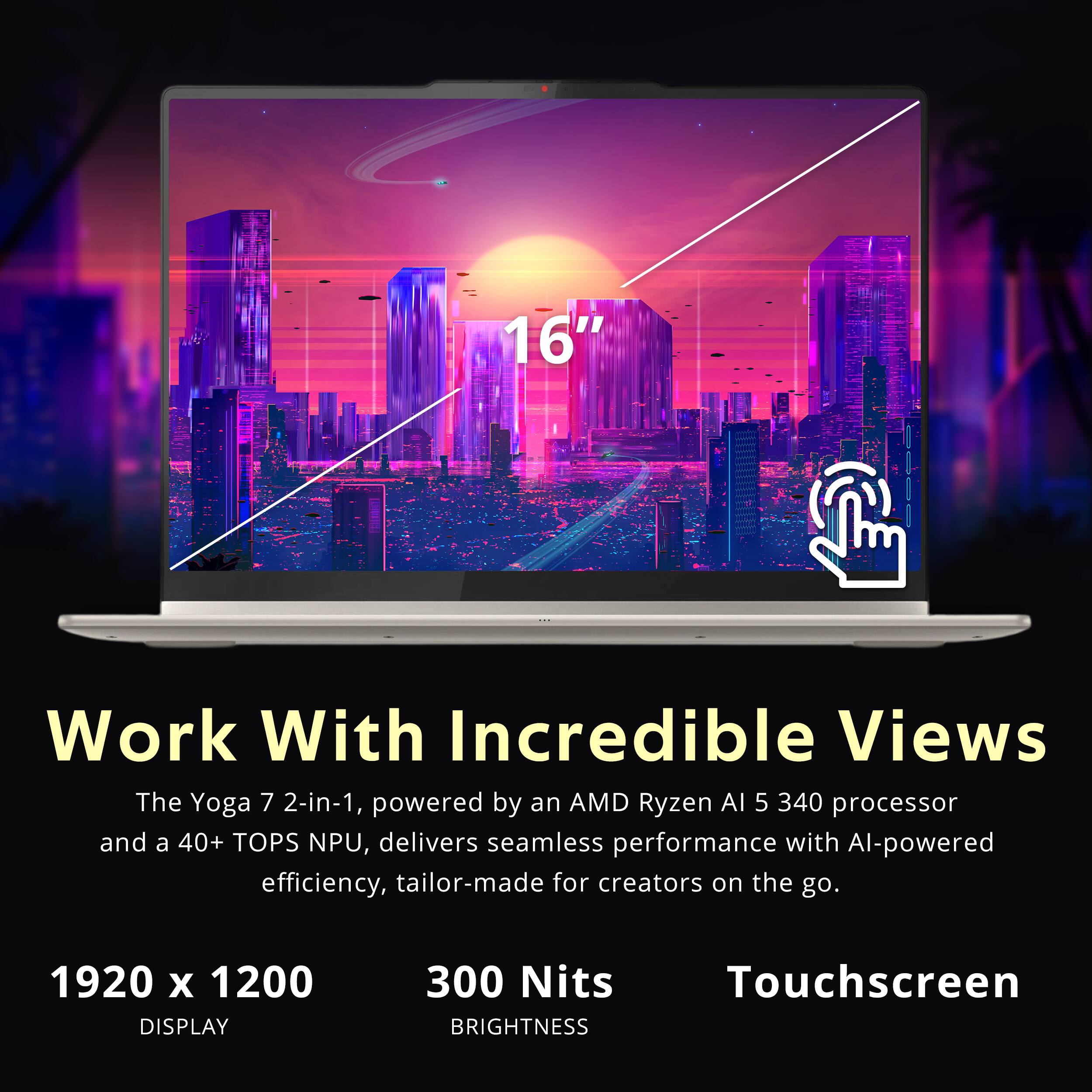 16" Work With Incredible Views  
The Yoga 7 2-in-1, powered by an AMD Ryzen AI 5 340 processor and a 40+ TOPS NPU, delivers seamless performance with AI-powered efficiency, tailor-made for creators on the go.  
1920 x 1200 DISPLAY  
300 Nits BRIGHTNESS  
Touchscreen