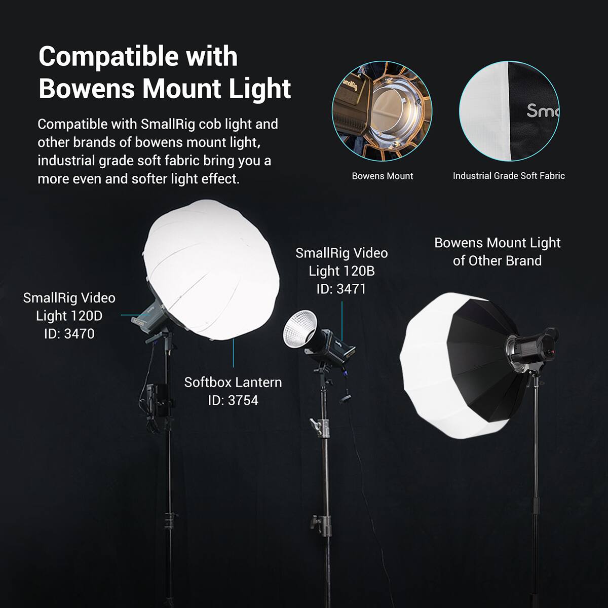 Compatible with Bowens Mount Light

Compatible with SmallRig cob light and other brands of bowens mount light, industrial grade soft fabric bring you a more even and softer light effect.

Bowens Mount Sm

Industrial Grade Soft Fabric

SmallRig Video Light 120D ID: 3470

SmallRig Video Light 120B ID: 3471

Bowens Mount Light of Other Brand Softbox Lantern ID: 3754