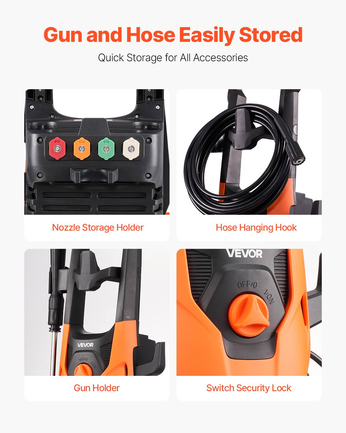 Gun and Hose Easily Stored  
Quick Storage for All Accessories  

Nozzle Storage Holder  
Hose Hanging Hook  
Gun Holder  
Switch Security Lock  

VEVOR  
OFF/ON