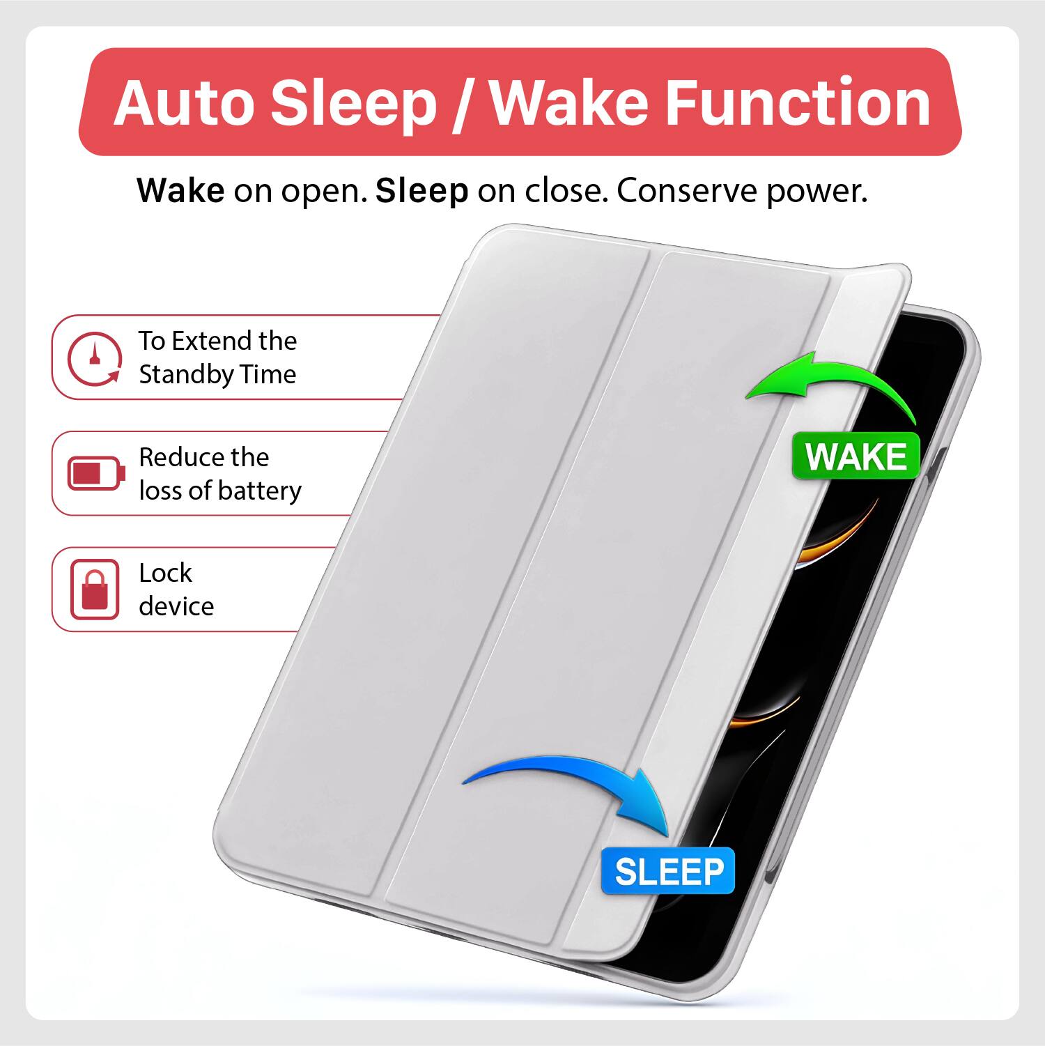 Auto Sleep / Wake Function  
Wake on open. Sleep on close. Conserve power.  

To Extend the Standby Time  
Reduce the loss of battery  
Lock device  

WAKE  
SLEEP