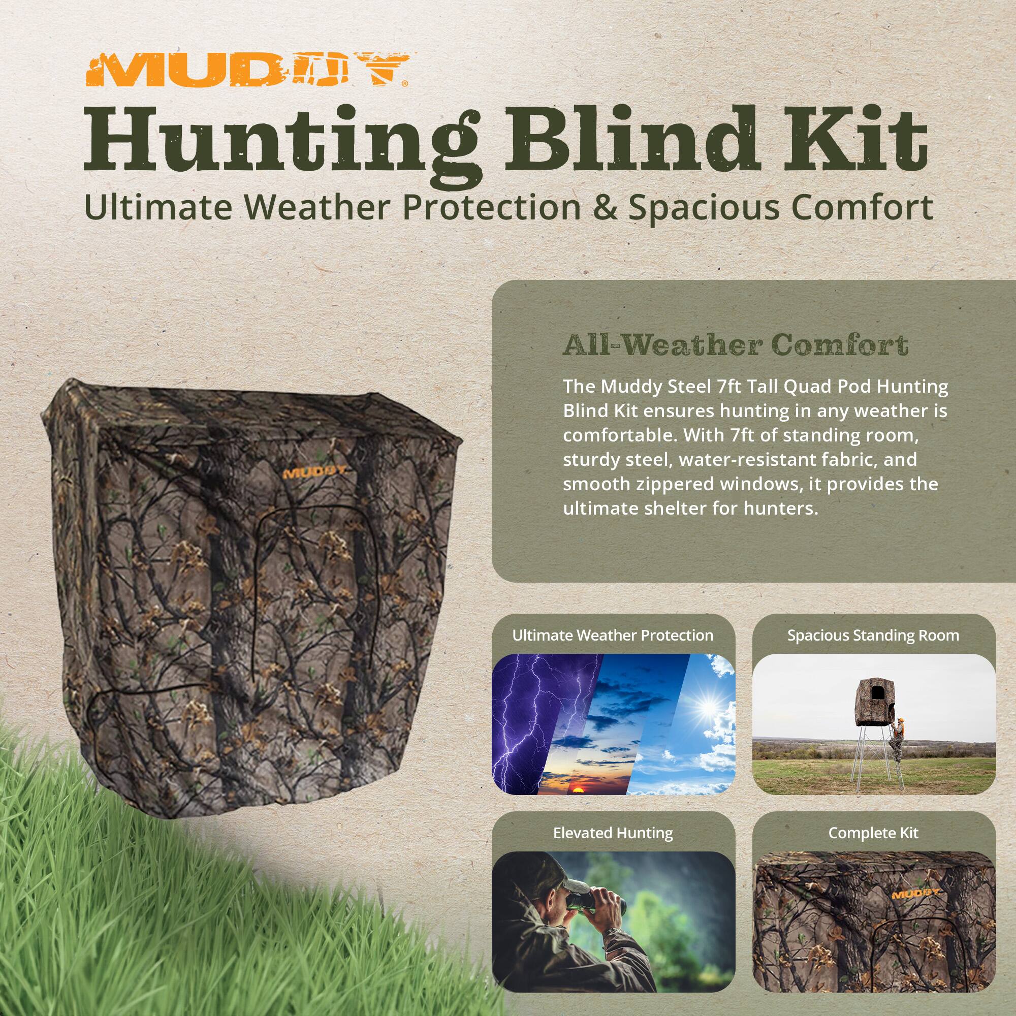 Muddy Hunting Blind Kit  
Ultimate Weather Protection & Spacious Comfort

All-Weather Comfort  
The Muddy Steel 7ft Tall Quad Pod Hunting Blind Kit ensures hunting in any weather is comfortable. With 7ft of standing room, sturdy steel, water-resistant fabric, and smooth zippered windows, it provides the ultimate shelter for hunters.

Ultimate Weather Protection  
Spacious Standing Room  
Elevated Hunting  
Complete Kit