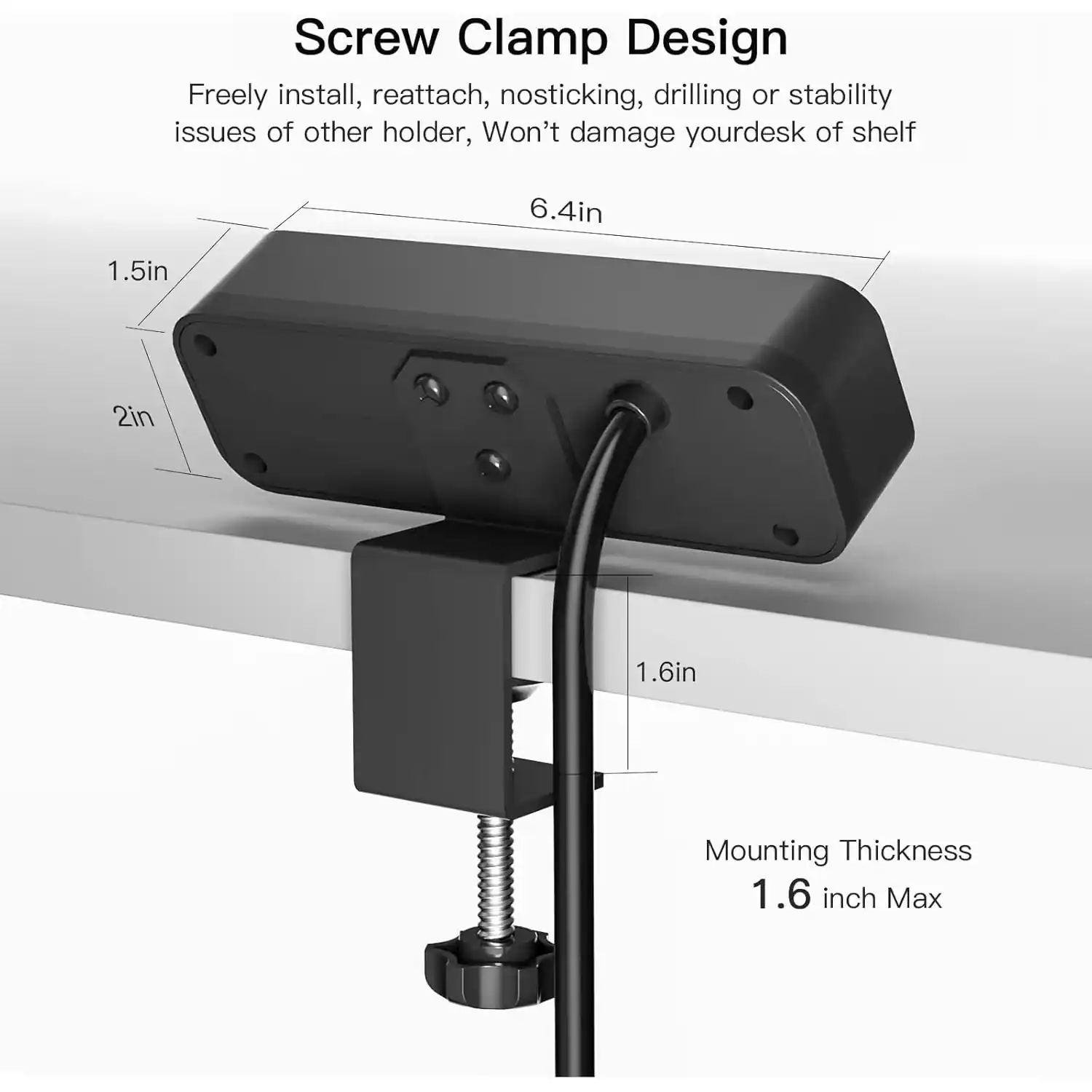 Screw Clamp Design

Freely install, reattach, no sticking, drilling or stability issues of other holder, Won't damage your desk or shelf

6.4in

1.5in

2in

1.6in

Mounting Thickness 1.6 inch Max