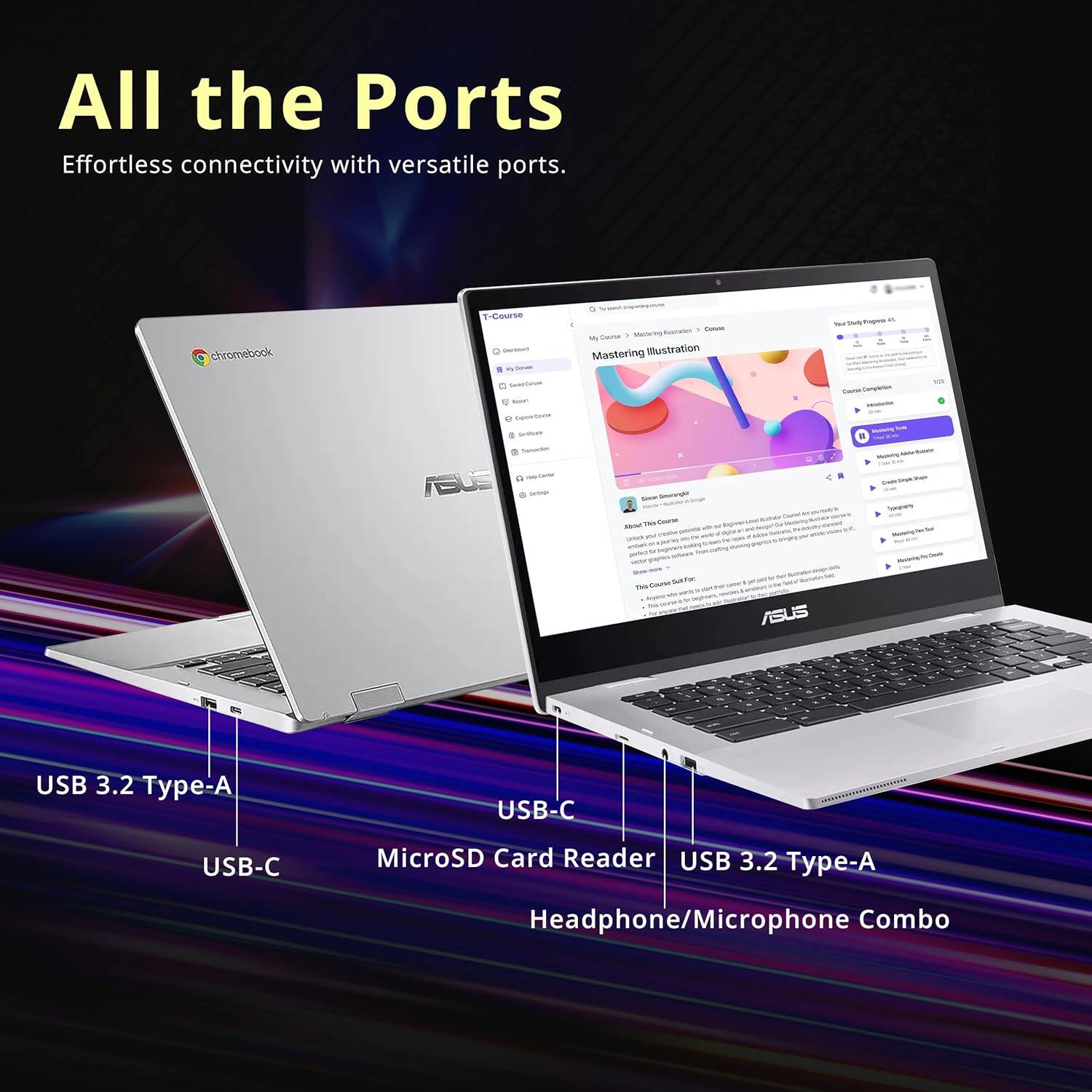 All the Ports  
Effortless connectivity with versatile ports.  

chromebook T-Course  
- CAP Medurno  
- Mastering Illustration  
- ASUS  

USB 3.2 Type-A  
USB-C  
MicroSD Card Reader  
USB 3.2 Type-A  
Headphone/Microphone Combo