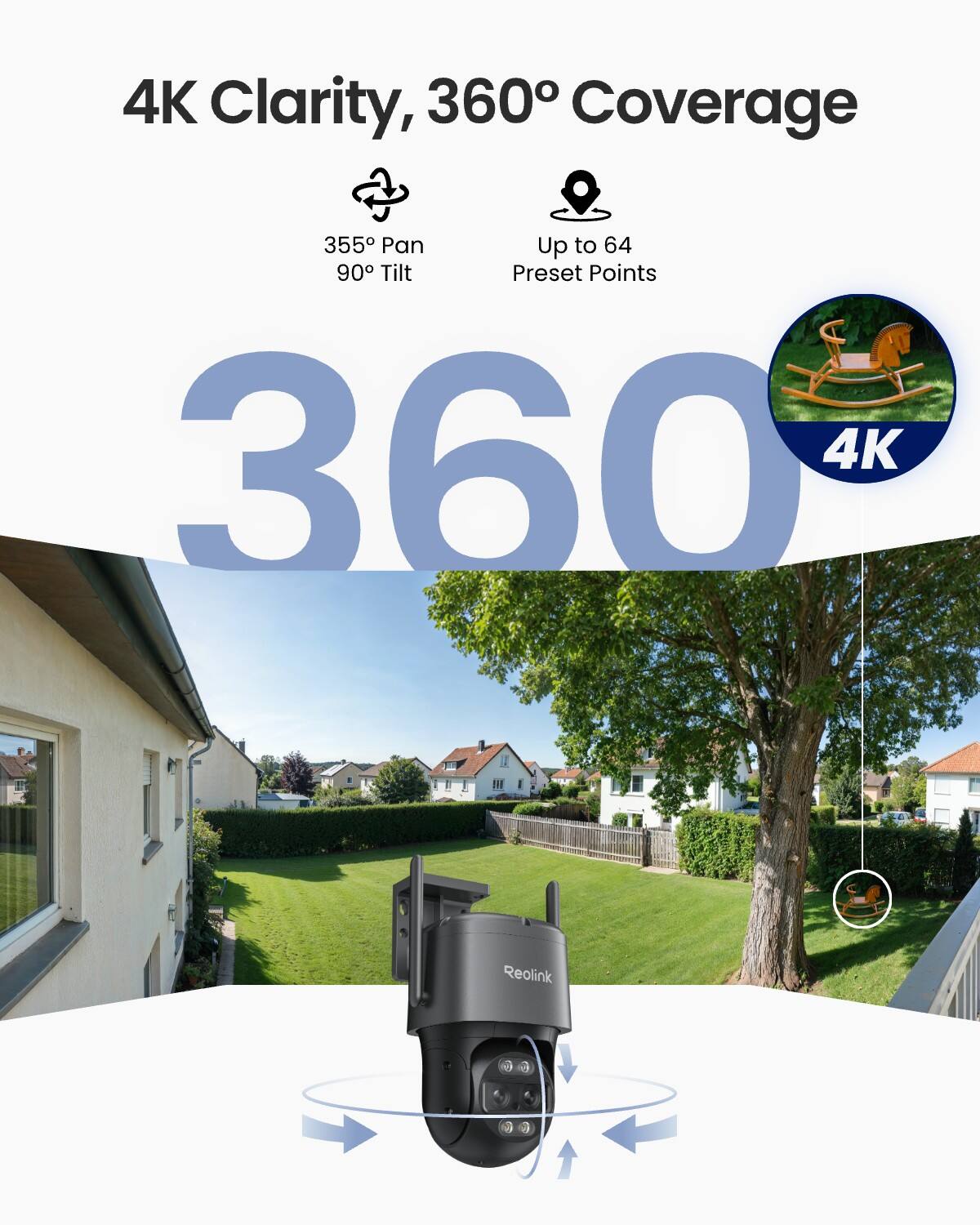 4K Clarity, 360° Coverage

355° Pan
90° Tilt

Up to 64 Preset Points

360

4K

Reolink