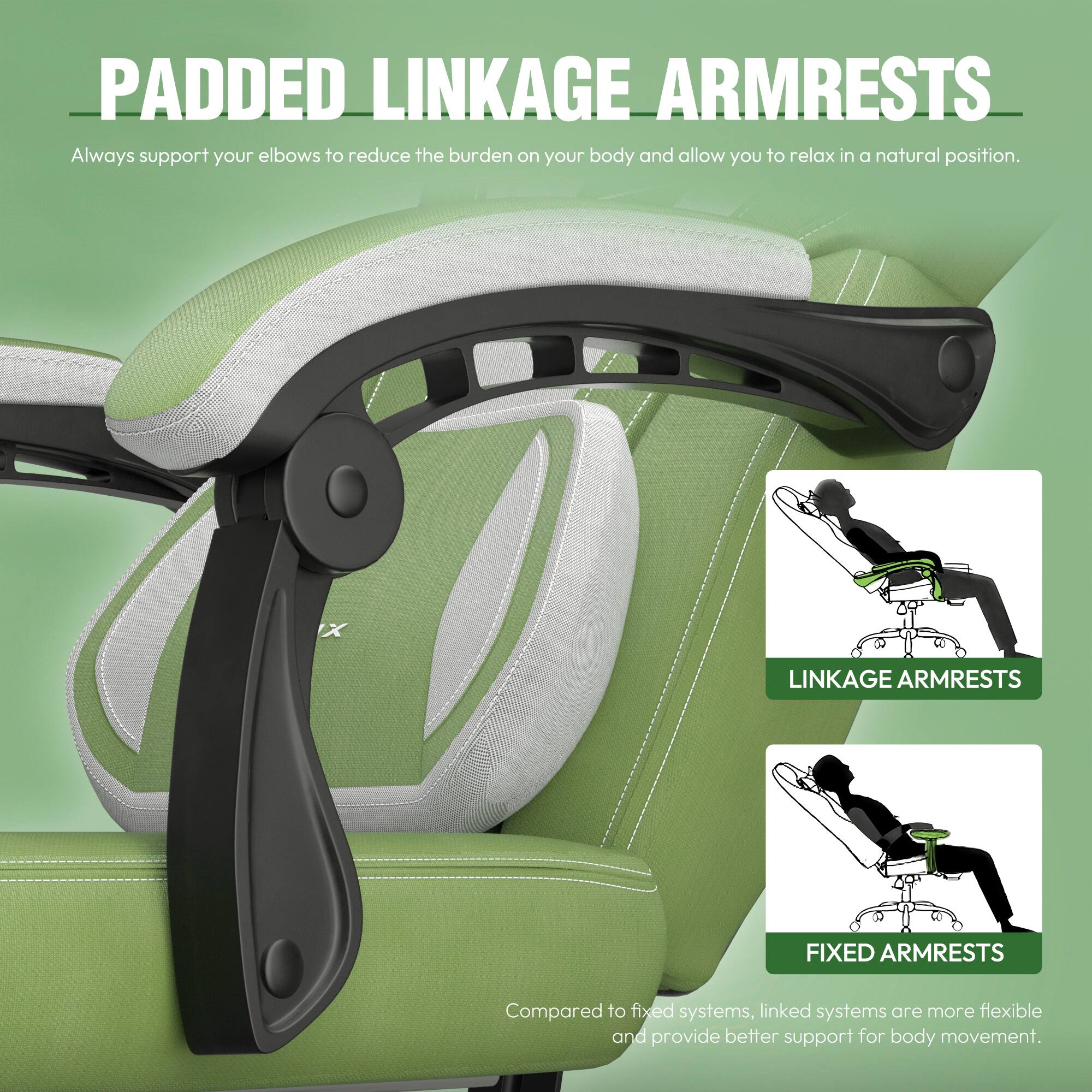 **PADDED LINKAGE ARMRESTS**  
Always support your elbows to reduce the burden on your body and allow you to relax in a natural position.

**LINKAGE ARMRESTS**  
Compared to fixed systems, linked systems are more flexible and provide better support for body movement.

**FIXED ARMRESTS**