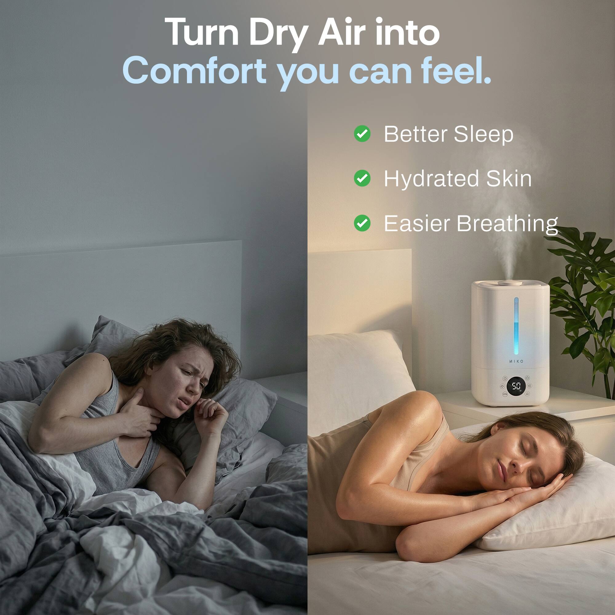 Turn Dry Air into Comfort you can feel.

- Better Sleep
- Hydrated Skin
- Easier Breathing

MIKO